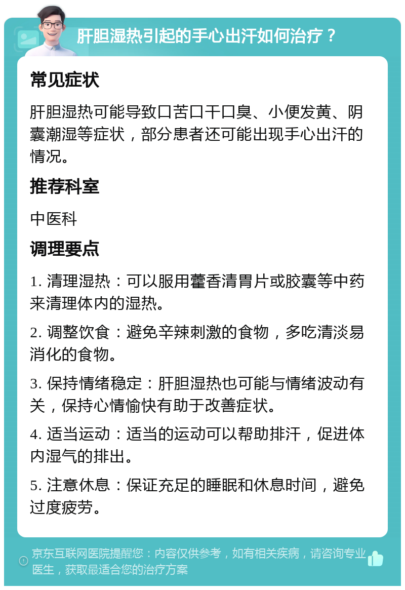 肝胆湿热引起的手心出汗如何治疗？ 常见症状 肝胆湿热可能导致口苦口干口臭、小便发黄、阴囊潮湿等症状，部分患者还可能出现手心出汗的情况。 推荐科室 中医科 调理要点 1. 清理湿热：可以服用藿香清胃片或胶囊等中药来清理体内的湿热。 2. 调整饮食：避免辛辣刺激的食物，多吃清淡易消化的食物。 3. 保持情绪稳定：肝胆湿热也可能与情绪波动有关，保持心情愉快有助于改善症状。 4. 适当运动：适当的运动可以帮助排汗，促进体内湿气的排出。 5. 注意休息：保证充足的睡眠和休息时间，避免过度疲劳。