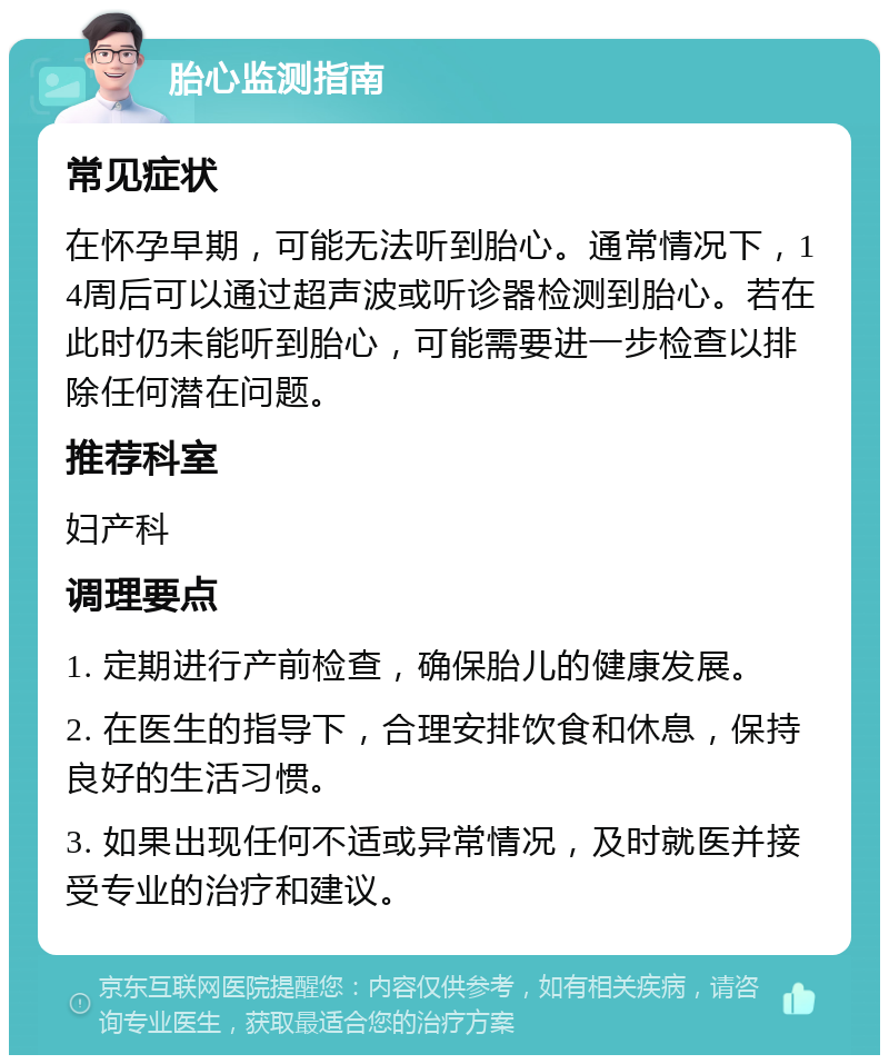 胎心监测指南 常见症状 在怀孕早期，可能无法听到胎心。通常情况下，14周后可以通过超声波或听诊器检测到胎心。若在此时仍未能听到胎心，可能需要进一步检查以排除任何潜在问题。 推荐科室 妇产科 调理要点 1. 定期进行产前检查，确保胎儿的健康发展。 2. 在医生的指导下，合理安排饮食和休息，保持良好的生活习惯。 3. 如果出现任何不适或异常情况，及时就医并接受专业的治疗和建议。