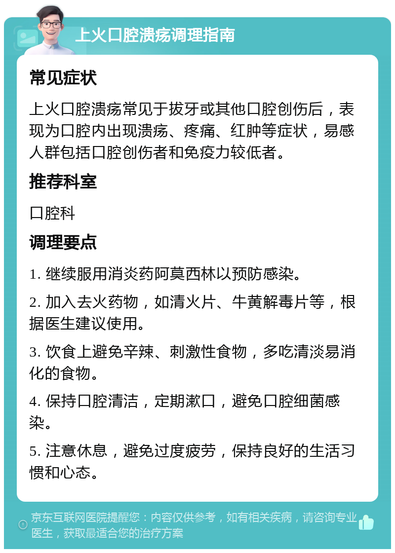 上火口腔溃疡调理指南 常见症状 上火口腔溃疡常见于拔牙或其他口腔创伤后，表现为口腔内出现溃疡、疼痛、红肿等症状，易感人群包括口腔创伤者和免疫力较低者。 推荐科室 口腔科 调理要点 1. 继续服用消炎药阿莫西林以预防感染。 2. 加入去火药物，如清火片、牛黄解毒片等，根据医生建议使用。 3. 饮食上避免辛辣、刺激性食物，多吃清淡易消化的食物。 4. 保持口腔清洁，定期漱口，避免口腔细菌感染。 5. 注意休息，避免过度疲劳，保持良好的生活习惯和心态。