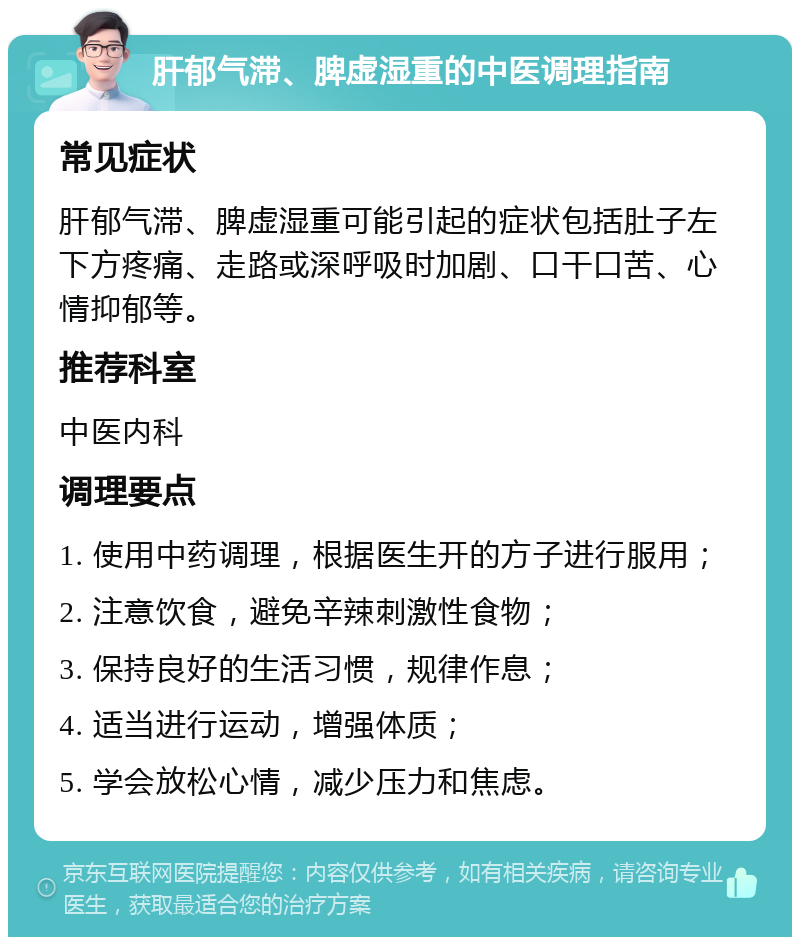 肝郁气滞、脾虚湿重的中医调理指南 常见症状 肝郁气滞、脾虚湿重可能引起的症状包括肚子左下方疼痛、走路或深呼吸时加剧、口干口苦、心情抑郁等。 推荐科室 中医内科 调理要点 1. 使用中药调理，根据医生开的方子进行服用； 2. 注意饮食，避免辛辣刺激性食物； 3. 保持良好的生活习惯，规律作息； 4. 适当进行运动，增强体质； 5. 学会放松心情，减少压力和焦虑。