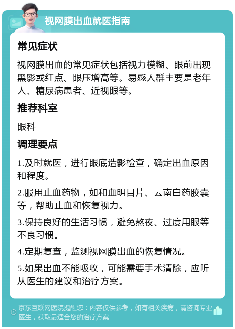 视网膜出血就医指南 常见症状 视网膜出血的常见症状包括视力模糊、眼前出现黑影或红点、眼压增高等。易感人群主要是老年人、糖尿病患者、近视眼等。 推荐科室 眼科 调理要点 1.及时就医，进行眼底造影检查，确定出血原因和程度。 2.服用止血药物，如和血明目片、云南白药胶囊等，帮助止血和恢复视力。 3.保持良好的生活习惯，避免熬夜、过度用眼等不良习惯。 4.定期复查，监测视网膜出血的恢复情况。 5.如果出血不能吸收，可能需要手术清除，应听从医生的建议和治疗方案。