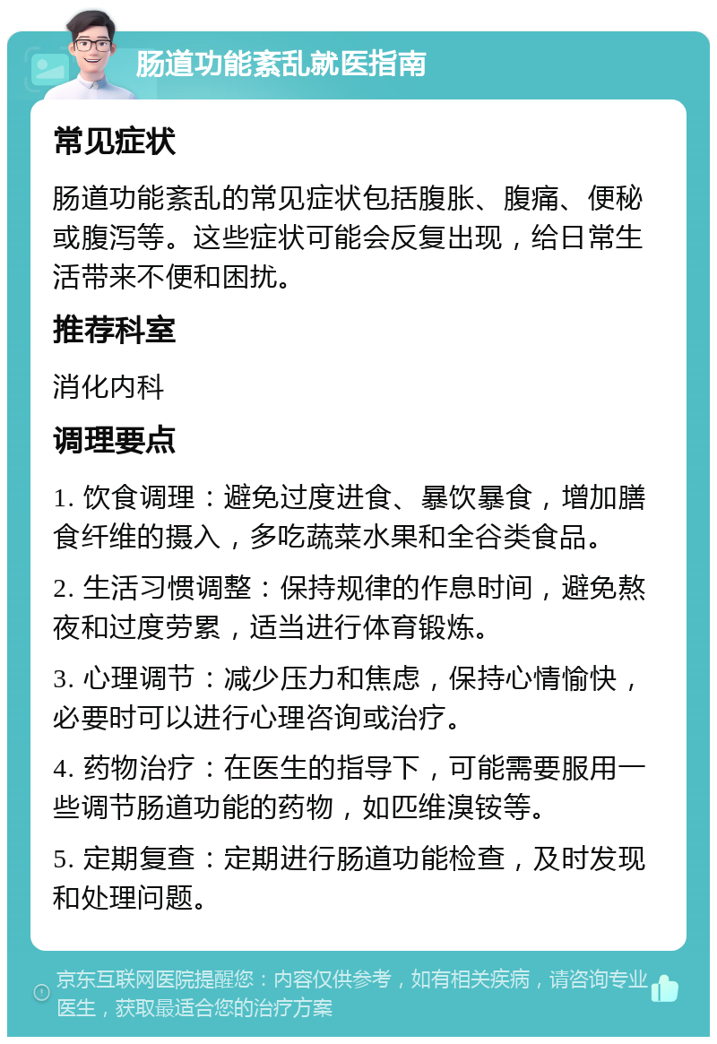 肠道功能紊乱就医指南 常见症状 肠道功能紊乱的常见症状包括腹胀、腹痛、便秘或腹泻等。这些症状可能会反复出现，给日常生活带来不便和困扰。 推荐科室 消化内科 调理要点 1. 饮食调理：避免过度进食、暴饮暴食，增加膳食纤维的摄入，多吃蔬菜水果和全谷类食品。 2. 生活习惯调整：保持规律的作息时间，避免熬夜和过度劳累，适当进行体育锻炼。 3. 心理调节：减少压力和焦虑，保持心情愉快，必要时可以进行心理咨询或治疗。 4. 药物治疗：在医生的指导下，可能需要服用一些调节肠道功能的药物，如匹维溴铵等。 5. 定期复查：定期进行肠道功能检查，及时发现和处理问题。