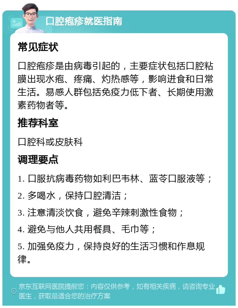 口腔疱疹就医指南 常见症状 口腔疱疹是由病毒引起的，主要症状包括口腔粘膜出现水疱、疼痛、灼热感等，影响进食和日常生活。易感人群包括免疫力低下者、长期使用激素药物者等。 推荐科室 口腔科或皮肤科 调理要点 1. 口服抗病毒药物如利巴韦林、蓝苓口服液等； 2. 多喝水，保持口腔清洁； 3. 注意清淡饮食，避免辛辣刺激性食物； 4. 避免与他人共用餐具、毛巾等； 5. 加强免疫力，保持良好的生活习惯和作息规律。