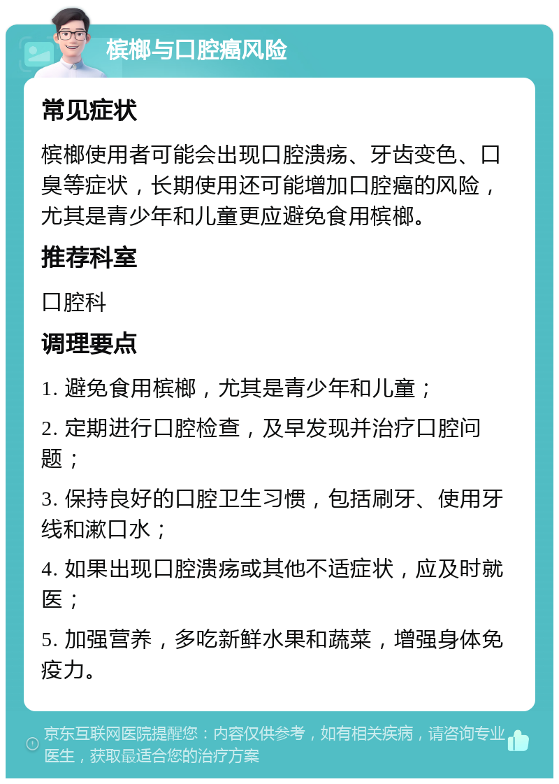 槟榔与口腔癌风险 常见症状 槟榔使用者可能会出现口腔溃疡、牙齿变色、口臭等症状，长期使用还可能增加口腔癌的风险，尤其是青少年和儿童更应避免食用槟榔。 推荐科室 口腔科 调理要点 1. 避免食用槟榔，尤其是青少年和儿童； 2. 定期进行口腔检查，及早发现并治疗口腔问题； 3. 保持良好的口腔卫生习惯，包括刷牙、使用牙线和漱口水； 4. 如果出现口腔溃疡或其他不适症状，应及时就医； 5. 加强营养，多吃新鲜水果和蔬菜，增强身体免疫力。