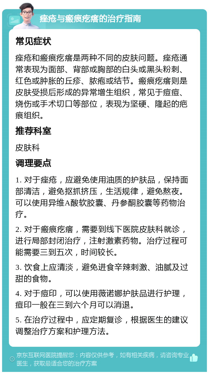 痤疮与瘢痕疙瘩的治疗指南 常见症状 痤疮和瘢痕疙瘩是两种不同的皮肤问题。痤疮通常表现为面部、背部或胸部的白头或黑头粉刺、红色或肿胀的丘疹、脓疱或结节。瘢痕疙瘩则是皮肤受损后形成的异常增生组织，常见于痘痘、烧伤或手术切口等部位，表现为坚硬、隆起的疤痕组织。 推荐科室 皮肤科 调理要点 1. 对于痤疮，应避免使用油质的护肤品，保持面部清洁，避免抠抓挤压，生活规律，避免熬夜。可以使用异维A酸软胶囊、丹参酮胶囊等药物治疗。 2. 对于瘢痕疙瘩，需要到线下医院皮肤科就诊，进行局部封闭治疗，注射激素药物。治疗过程可能需要三到五次，时间较长。 3. 饮食上应清淡，避免进食辛辣刺激、油腻及过甜的食物。 4. 对于痘印，可以使用薇诺娜护肤品进行护理，痘印一般在三到六个月可以消退。 5. 在治疗过程中，应定期复诊，根据医生的建议调整治疗方案和护理方法。