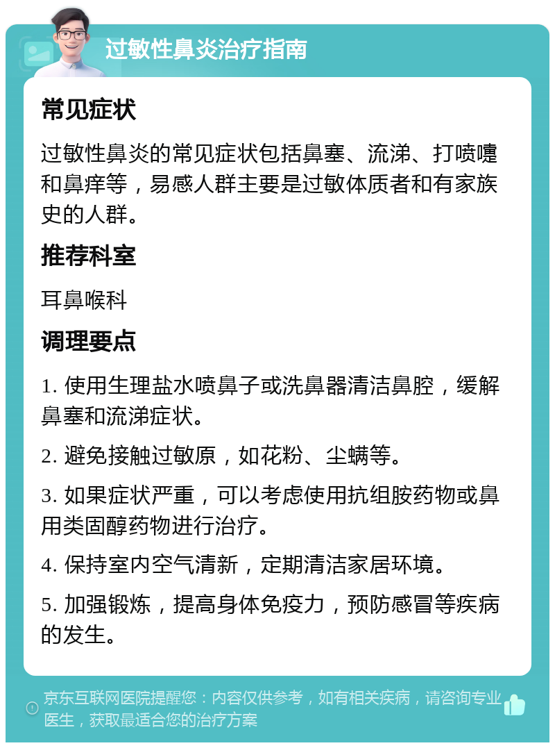 过敏性鼻炎治疗指南 常见症状 过敏性鼻炎的常见症状包括鼻塞、流涕、打喷嚏和鼻痒等，易感人群主要是过敏体质者和有家族史的人群。 推荐科室 耳鼻喉科 调理要点 1. 使用生理盐水喷鼻子或洗鼻器清洁鼻腔，缓解鼻塞和流涕症状。 2. 避免接触过敏原，如花粉、尘螨等。 3. 如果症状严重，可以考虑使用抗组胺药物或鼻用类固醇药物进行治疗。 4. 保持室内空气清新，定期清洁家居环境。 5. 加强锻炼，提高身体免疫力，预防感冒等疾病的发生。