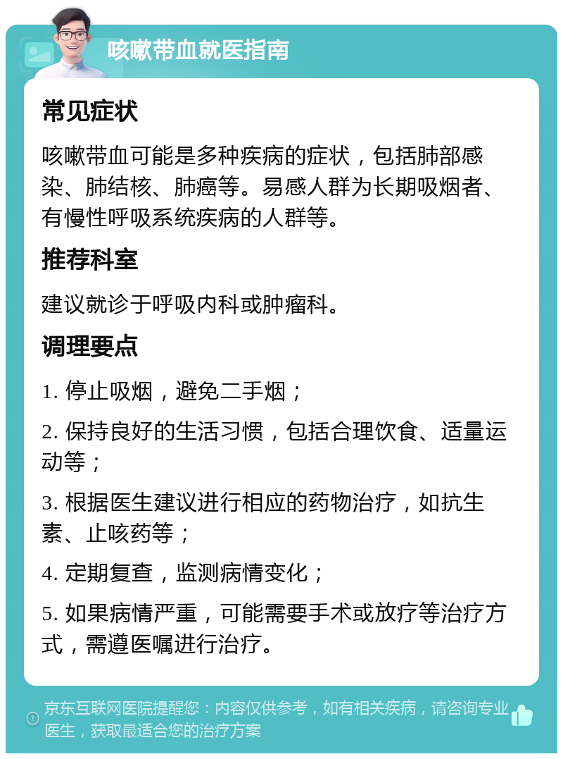 咳嗽带血就医指南 常见症状 咳嗽带血可能是多种疾病的症状，包括肺部感染、肺结核、肺癌等。易感人群为长期吸烟者、有慢性呼吸系统疾病的人群等。 推荐科室 建议就诊于呼吸内科或肿瘤科。 调理要点 1. 停止吸烟，避免二手烟； 2. 保持良好的生活习惯，包括合理饮食、适量运动等； 3. 根据医生建议进行相应的药物治疗，如抗生素、止咳药等； 4. 定期复查，监测病情变化； 5. 如果病情严重，可能需要手术或放疗等治疗方式，需遵医嘱进行治疗。