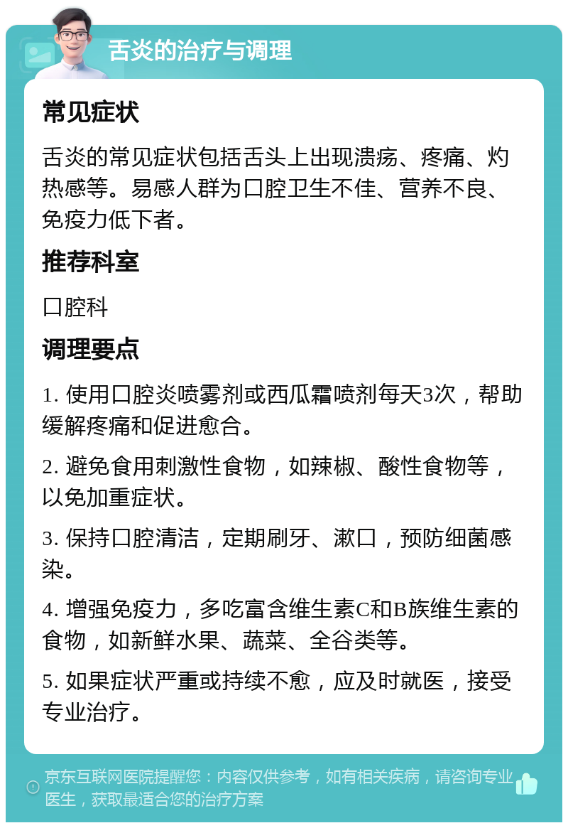 舌炎的治疗与调理 常见症状 舌炎的常见症状包括舌头上出现溃疡、疼痛、灼热感等。易感人群为口腔卫生不佳、营养不良、免疫力低下者。 推荐科室 口腔科 调理要点 1. 使用口腔炎喷雾剂或西瓜霜喷剂每天3次，帮助缓解疼痛和促进愈合。 2. 避免食用刺激性食物，如辣椒、酸性食物等，以免加重症状。 3. 保持口腔清洁，定期刷牙、漱口，预防细菌感染。 4. 增强免疫力，多吃富含维生素C和B族维生素的食物，如新鲜水果、蔬菜、全谷类等。 5. 如果症状严重或持续不愈，应及时就医，接受专业治疗。