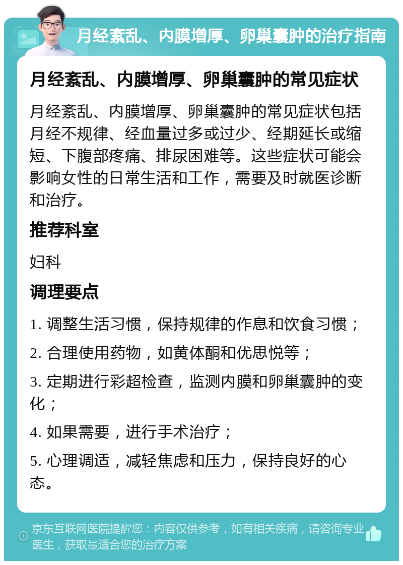 月经紊乱、内膜增厚、卵巢囊肿的治疗指南 月经紊乱、内膜增厚、卵巢囊肿的常见症状 月经紊乱、内膜增厚、卵巢囊肿的常见症状包括月经不规律、经血量过多或过少、经期延长或缩短、下腹部疼痛、排尿困难等。这些症状可能会影响女性的日常生活和工作，需要及时就医诊断和治疗。 推荐科室 妇科 调理要点 1. 调整生活习惯，保持规律的作息和饮食习惯； 2. 合理使用药物，如黄体酮和优思悦等； 3. 定期进行彩超检查，监测内膜和卵巢囊肿的变化； 4. 如果需要，进行手术治疗； 5. 心理调适，减轻焦虑和压力，保持良好的心态。