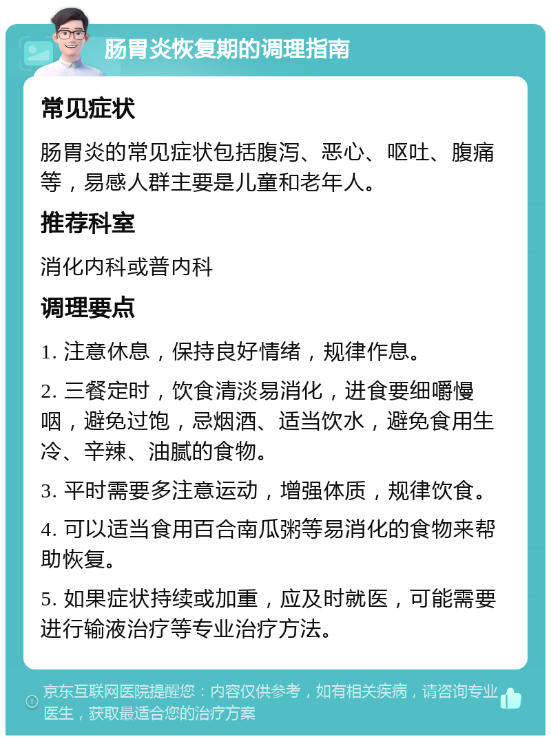 肠胃炎恢复期的调理指南 常见症状 肠胃炎的常见症状包括腹泻、恶心、呕吐、腹痛等，易感人群主要是儿童和老年人。 推荐科室 消化内科或普内科 调理要点 1. 注意休息，保持良好情绪，规律作息。 2. 三餐定时，饮食清淡易消化，进食要细嚼慢咽，避免过饱，忌烟酒、适当饮水，避免食用生冷、辛辣、油腻的食物。 3. 平时需要多注意运动，增强体质，规律饮食。 4. 可以适当食用百合南瓜粥等易消化的食物来帮助恢复。 5. 如果症状持续或加重，应及时就医，可能需要进行输液治疗等专业治疗方法。