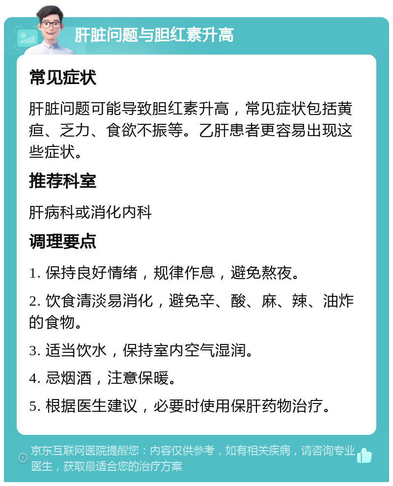 肝脏问题与胆红素升高 常见症状 肝脏问题可能导致胆红素升高，常见症状包括黄疸、乏力、食欲不振等。乙肝患者更容易出现这些症状。 推荐科室 肝病科或消化内科 调理要点 1. 保持良好情绪，规律作息，避免熬夜。 2. 饮食清淡易消化，避免辛、酸、麻、辣、油炸的食物。 3. 适当饮水，保持室内空气湿润。 4. 忌烟酒，注意保暖。 5. 根据医生建议，必要时使用保肝药物治疗。