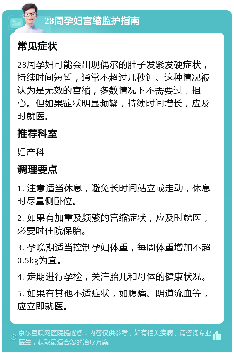 28周孕妇宫缩监护指南 常见症状 28周孕妇可能会出现偶尔的肚子发紧发硬症状，持续时间短暂，通常不超过几秒钟。这种情况被认为是无效的宫缩，多数情况下不需要过于担心。但如果症状明显频繁，持续时间增长，应及时就医。 推荐科室 妇产科 调理要点 1. 注意适当休息，避免长时间站立或走动，休息时尽量侧卧位。 2. 如果有加重及频繁的宫缩症状，应及时就医，必要时住院保胎。 3. 孕晚期适当控制孕妇体重，每周体重增加不超0.5kg为宜。 4. 定期进行孕检，关注胎儿和母体的健康状况。 5. 如果有其他不适症状，如腹痛、阴道流血等，应立即就医。