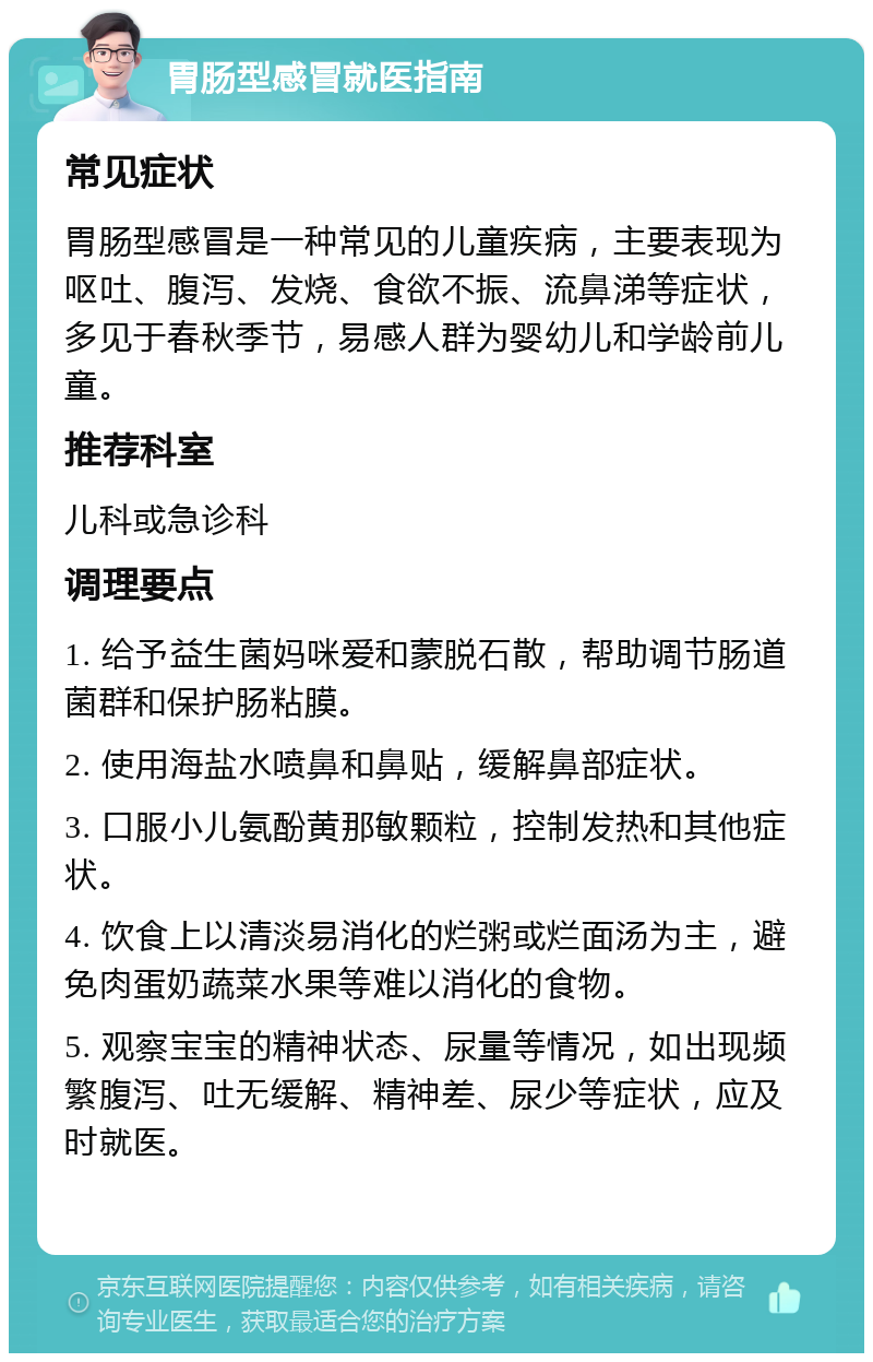 胃肠型感冒就医指南 常见症状 胃肠型感冒是一种常见的儿童疾病，主要表现为呕吐、腹泻、发烧、食欲不振、流鼻涕等症状，多见于春秋季节，易感人群为婴幼儿和学龄前儿童。 推荐科室 儿科或急诊科 调理要点 1. 给予益生菌妈咪爱和蒙脱石散，帮助调节肠道菌群和保护肠粘膜。 2. 使用海盐水喷鼻和鼻贴，缓解鼻部症状。 3. 口服小儿氨酚黄那敏颗粒，控制发热和其他症状。 4. 饮食上以清淡易消化的烂粥或烂面汤为主，避免肉蛋奶蔬菜水果等难以消化的食物。 5. 观察宝宝的精神状态、尿量等情况，如出现频繁腹泻、吐无缓解、精神差、尿少等症状，应及时就医。