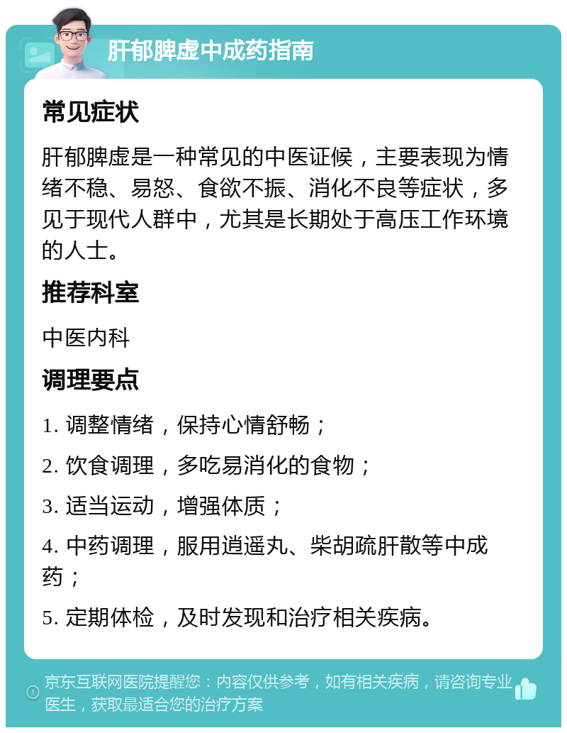 肝郁脾虚中成药指南 常见症状 肝郁脾虚是一种常见的中医证候，主要表现为情绪不稳、易怒、食欲不振、消化不良等症状，多见于现代人群中，尤其是长期处于高压工作环境的人士。 推荐科室 中医内科 调理要点 1. 调整情绪，保持心情舒畅； 2. 饮食调理，多吃易消化的食物； 3. 适当运动，增强体质； 4. 中药调理，服用逍遥丸、柴胡疏肝散等中成药； 5. 定期体检，及时发现和治疗相关疾病。