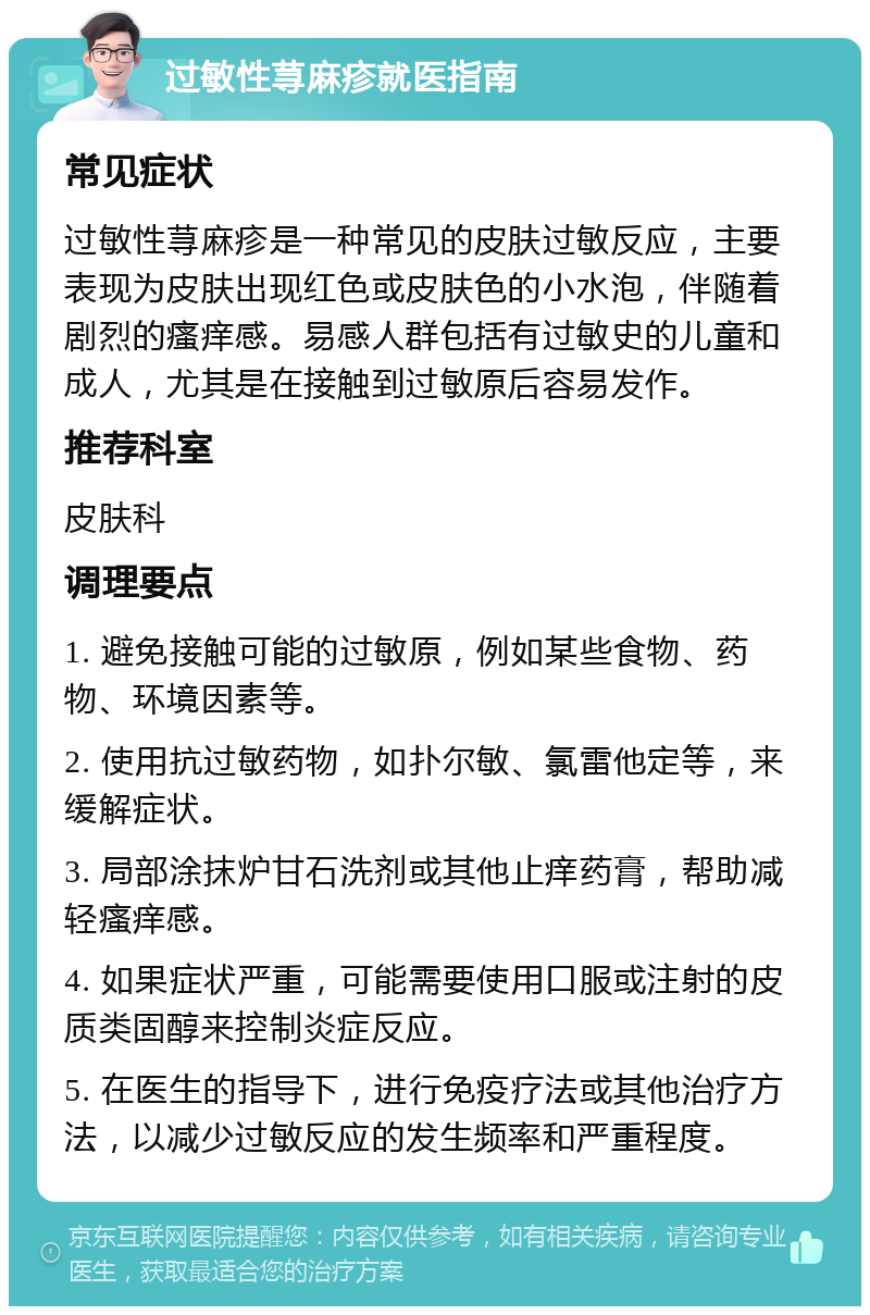 过敏性荨麻疹就医指南 常见症状 过敏性荨麻疹是一种常见的皮肤过敏反应，主要表现为皮肤出现红色或皮肤色的小水泡，伴随着剧烈的瘙痒感。易感人群包括有过敏史的儿童和成人，尤其是在接触到过敏原后容易发作。 推荐科室 皮肤科 调理要点 1. 避免接触可能的过敏原，例如某些食物、药物、环境因素等。 2. 使用抗过敏药物，如扑尔敏、氯雷他定等，来缓解症状。 3. 局部涂抹炉甘石洗剂或其他止痒药膏，帮助减轻瘙痒感。 4. 如果症状严重，可能需要使用口服或注射的皮质类固醇来控制炎症反应。 5. 在医生的指导下，进行免疫疗法或其他治疗方法，以减少过敏反应的发生频率和严重程度。