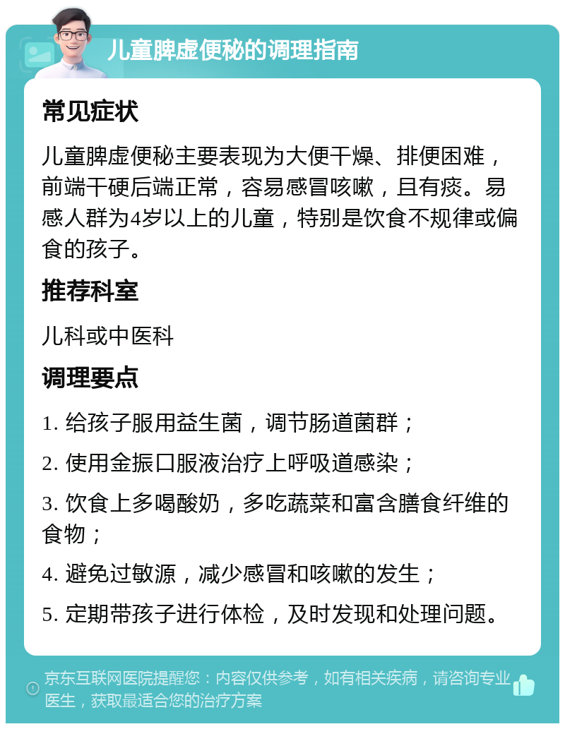 儿童脾虚便秘的调理指南 常见症状 儿童脾虚便秘主要表现为大便干燥、排便困难，前端干硬后端正常，容易感冒咳嗽，且有痰。易感人群为4岁以上的儿童，特别是饮食不规律或偏食的孩子。 推荐科室 儿科或中医科 调理要点 1. 给孩子服用益生菌，调节肠道菌群； 2. 使用金振口服液治疗上呼吸道感染； 3. 饮食上多喝酸奶，多吃蔬菜和富含膳食纤维的食物； 4. 避免过敏源，减少感冒和咳嗽的发生； 5. 定期带孩子进行体检，及时发现和处理问题。