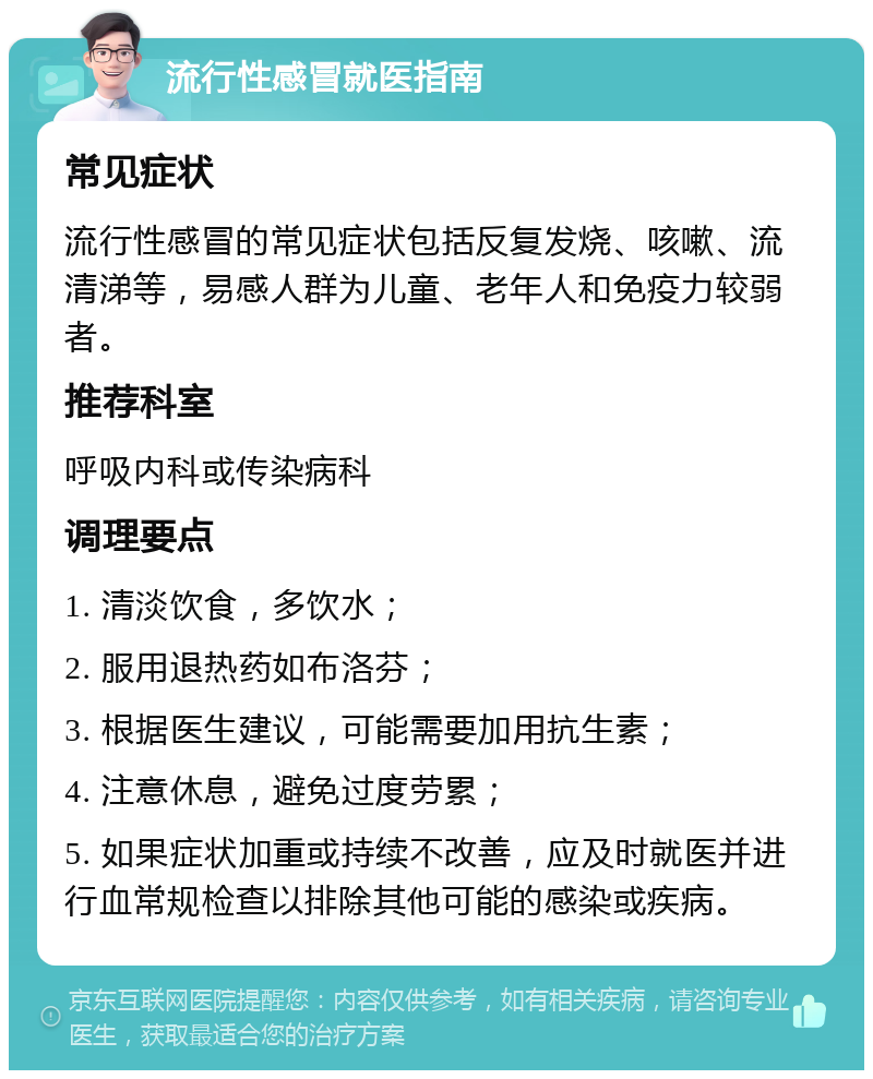 流行性感冒就医指南 常见症状 流行性感冒的常见症状包括反复发烧、咳嗽、流清涕等，易感人群为儿童、老年人和免疫力较弱者。 推荐科室 呼吸内科或传染病科 调理要点 1. 清淡饮食，多饮水； 2. 服用退热药如布洛芬； 3. 根据医生建议，可能需要加用抗生素； 4. 注意休息，避免过度劳累； 5. 如果症状加重或持续不改善，应及时就医并进行血常规检查以排除其他可能的感染或疾病。