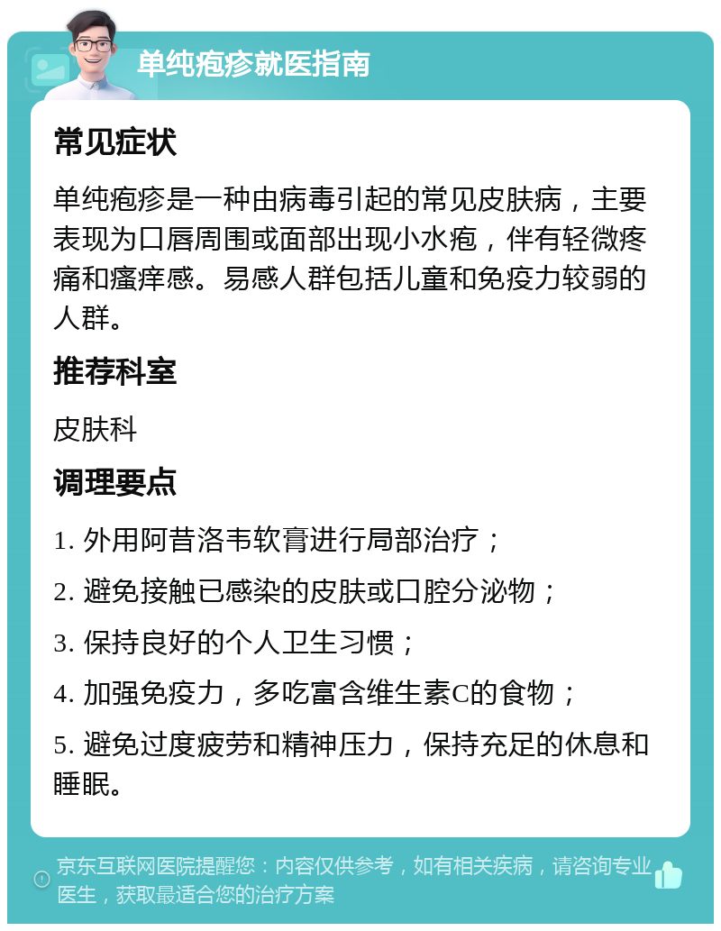 单纯疱疹就医指南 常见症状 单纯疱疹是一种由病毒引起的常见皮肤病，主要表现为口唇周围或面部出现小水疱，伴有轻微疼痛和瘙痒感。易感人群包括儿童和免疫力较弱的人群。 推荐科室 皮肤科 调理要点 1. 外用阿昔洛韦软膏进行局部治疗； 2. 避免接触已感染的皮肤或口腔分泌物； 3. 保持良好的个人卫生习惯； 4. 加强免疫力，多吃富含维生素C的食物； 5. 避免过度疲劳和精神压力，保持充足的休息和睡眠。