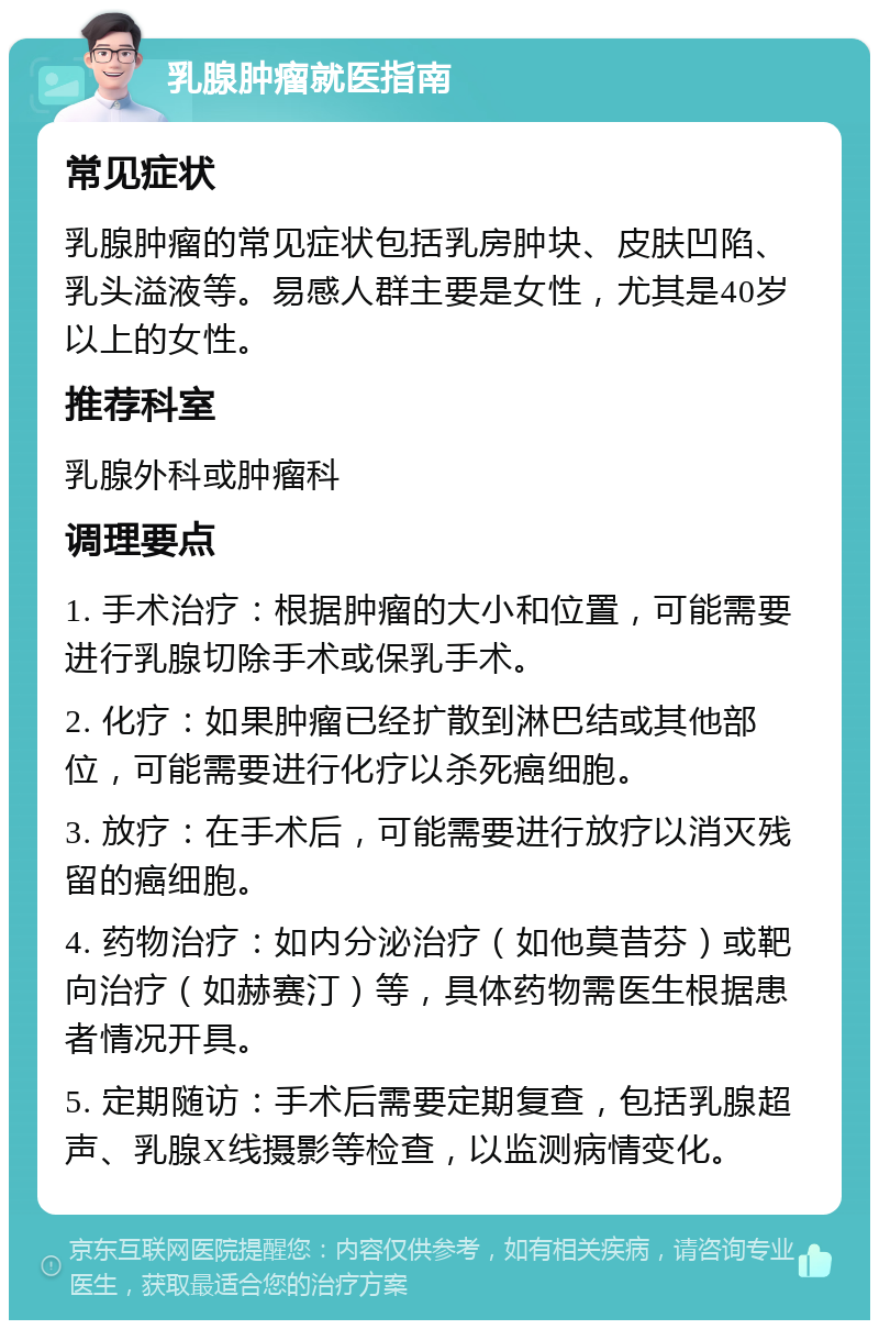 乳腺肿瘤就医指南 常见症状 乳腺肿瘤的常见症状包括乳房肿块、皮肤凹陷、乳头溢液等。易感人群主要是女性，尤其是40岁以上的女性。 推荐科室 乳腺外科或肿瘤科 调理要点 1. 手术治疗：根据肿瘤的大小和位置，可能需要进行乳腺切除手术或保乳手术。 2. 化疗：如果肿瘤已经扩散到淋巴结或其他部位，可能需要进行化疗以杀死癌细胞。 3. 放疗：在手术后，可能需要进行放疗以消灭残留的癌细胞。 4. 药物治疗：如内分泌治疗（如他莫昔芬）或靶向治疗（如赫赛汀）等，具体药物需医生根据患者情况开具。 5. 定期随访：手术后需要定期复查，包括乳腺超声、乳腺X线摄影等检查，以监测病情变化。