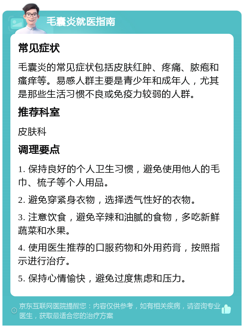 毛囊炎就医指南 常见症状 毛囊炎的常见症状包括皮肤红肿、疼痛、脓疱和瘙痒等。易感人群主要是青少年和成年人，尤其是那些生活习惯不良或免疫力较弱的人群。 推荐科室 皮肤科 调理要点 1. 保持良好的个人卫生习惯，避免使用他人的毛巾、梳子等个人用品。 2. 避免穿紧身衣物，选择透气性好的衣物。 3. 注意饮食，避免辛辣和油腻的食物，多吃新鲜蔬菜和水果。 4. 使用医生推荐的口服药物和外用药膏，按照指示进行治疗。 5. 保持心情愉快，避免过度焦虑和压力。