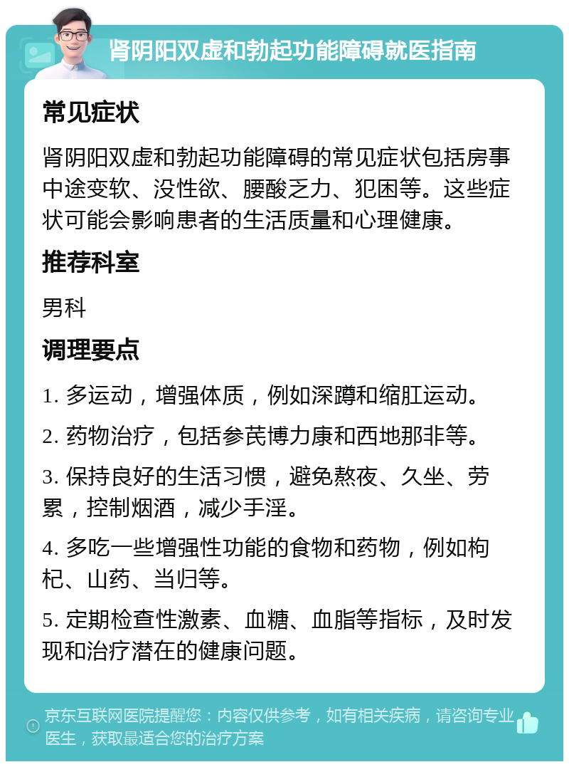 肾阴阳双虚和勃起功能障碍就医指南 常见症状 肾阴阳双虚和勃起功能障碍的常见症状包括房事中途变软、没性欲、腰酸乏力、犯困等。这些症状可能会影响患者的生活质量和心理健康。 推荐科室 男科 调理要点 1. 多运动，增强体质，例如深蹲和缩肛运动。 2. 药物治疗，包括参芪博力康和西地那非等。 3. 保持良好的生活习惯，避免熬夜、久坐、劳累，控制烟酒，减少手淫。 4. 多吃一些增强性功能的食物和药物，例如枸杞、山药、当归等。 5. 定期检查性激素、血糖、血脂等指标，及时发现和治疗潜在的健康问题。