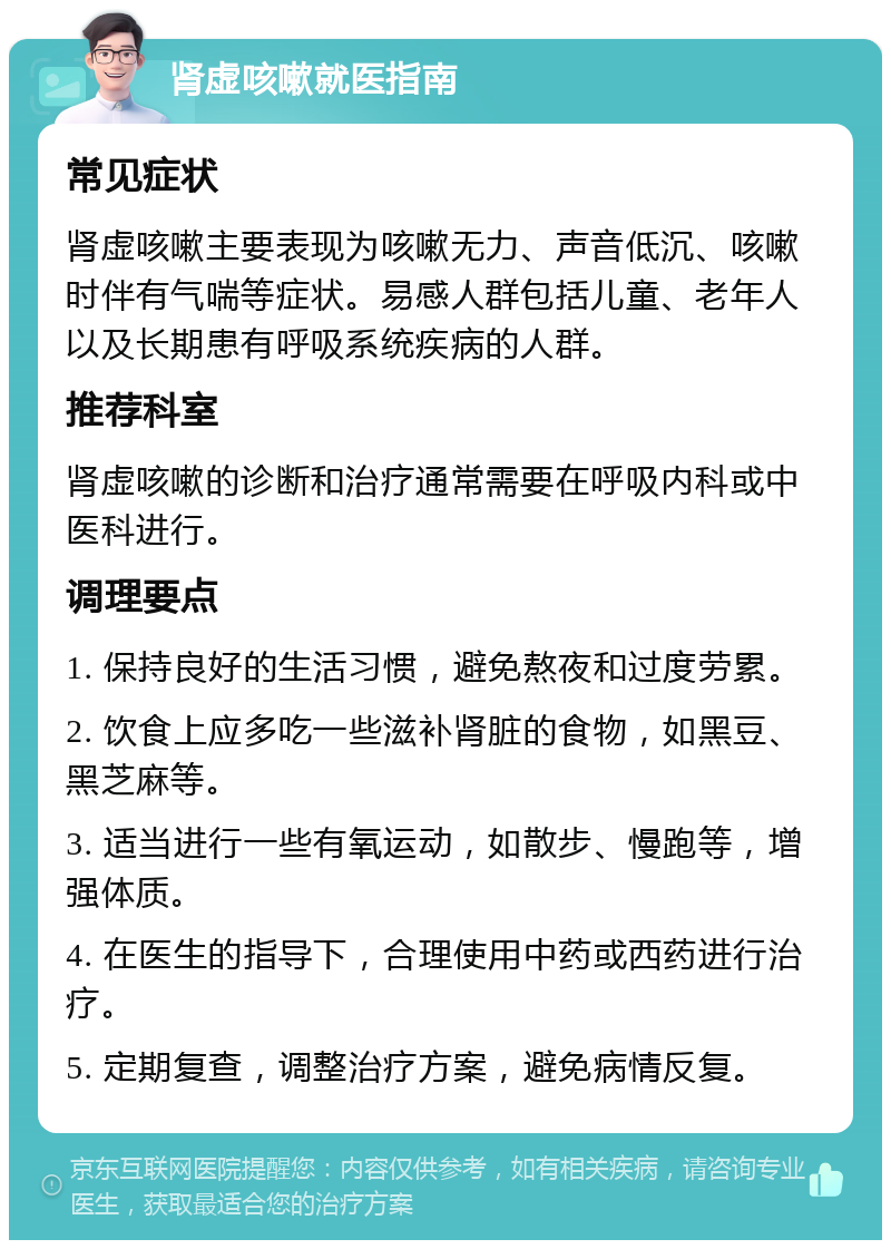 肾虚咳嗽就医指南 常见症状 肾虚咳嗽主要表现为咳嗽无力、声音低沉、咳嗽时伴有气喘等症状。易感人群包括儿童、老年人以及长期患有呼吸系统疾病的人群。 推荐科室 肾虚咳嗽的诊断和治疗通常需要在呼吸内科或中医科进行。 调理要点 1. 保持良好的生活习惯，避免熬夜和过度劳累。 2. 饮食上应多吃一些滋补肾脏的食物，如黑豆、黑芝麻等。 3. 适当进行一些有氧运动，如散步、慢跑等，增强体质。 4. 在医生的指导下，合理使用中药或西药进行治疗。 5. 定期复查，调整治疗方案，避免病情反复。