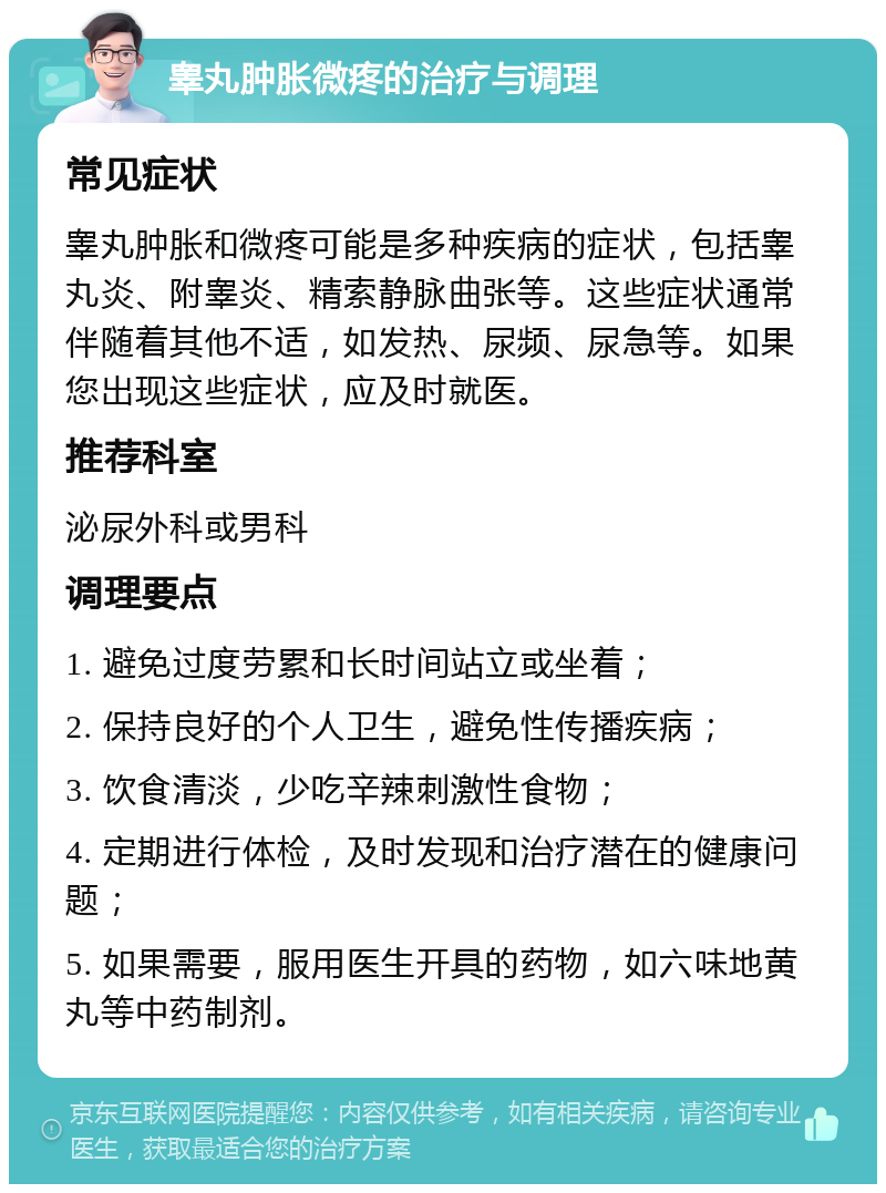 睾丸肿胀微疼的治疗与调理 常见症状 睾丸肿胀和微疼可能是多种疾病的症状，包括睾丸炎、附睾炎、精索静脉曲张等。这些症状通常伴随着其他不适，如发热、尿频、尿急等。如果您出现这些症状，应及时就医。 推荐科室 泌尿外科或男科 调理要点 1. 避免过度劳累和长时间站立或坐着； 2. 保持良好的个人卫生，避免性传播疾病； 3. 饮食清淡，少吃辛辣刺激性食物； 4. 定期进行体检，及时发现和治疗潜在的健康问题； 5. 如果需要，服用医生开具的药物，如六味地黄丸等中药制剂。