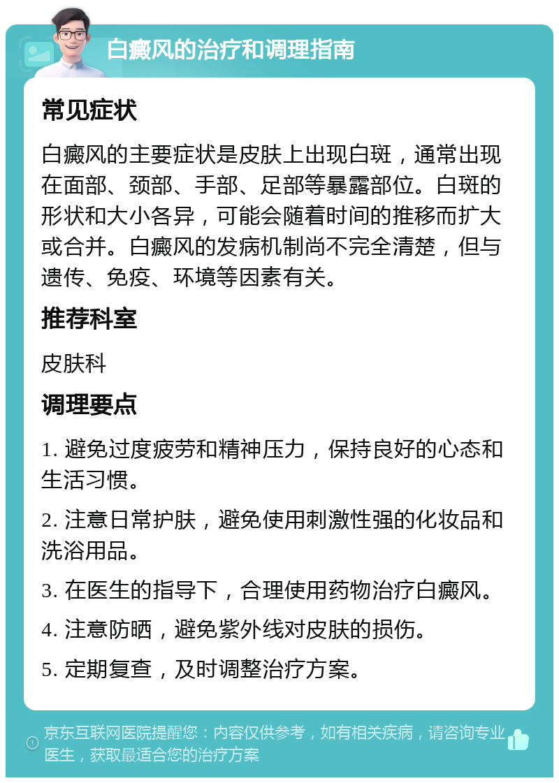 白癜风的治疗和调理指南 常见症状 白癜风的主要症状是皮肤上出现白斑，通常出现在面部、颈部、手部、足部等暴露部位。白斑的形状和大小各异，可能会随着时间的推移而扩大或合并。白癜风的发病机制尚不完全清楚，但与遗传、免疫、环境等因素有关。 推荐科室 皮肤科 调理要点 1. 避免过度疲劳和精神压力，保持良好的心态和生活习惯。 2. 注意日常护肤，避免使用刺激性强的化妆品和洗浴用品。 3. 在医生的指导下，合理使用药物治疗白癜风。 4. 注意防晒，避免紫外线对皮肤的损伤。 5. 定期复查，及时调整治疗方案。