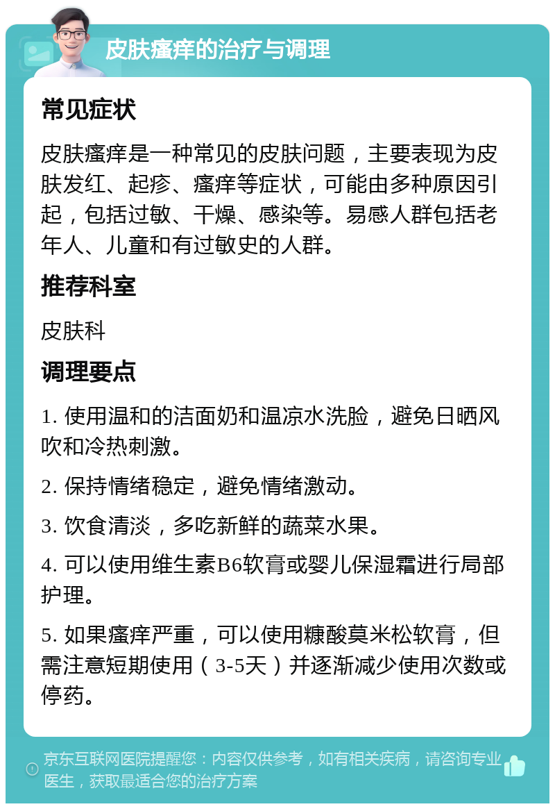 皮肤瘙痒的治疗与调理 常见症状 皮肤瘙痒是一种常见的皮肤问题，主要表现为皮肤发红、起疹、瘙痒等症状，可能由多种原因引起，包括过敏、干燥、感染等。易感人群包括老年人、儿童和有过敏史的人群。 推荐科室 皮肤科 调理要点 1. 使用温和的洁面奶和温凉水洗脸，避免日晒风吹和冷热刺激。 2. 保持情绪稳定，避免情绪激动。 3. 饮食清淡，多吃新鲜的蔬菜水果。 4. 可以使用维生素B6软膏或婴儿保湿霜进行局部护理。 5. 如果瘙痒严重，可以使用糠酸莫米松软膏，但需注意短期使用（3-5天）并逐渐减少使用次数或停药。