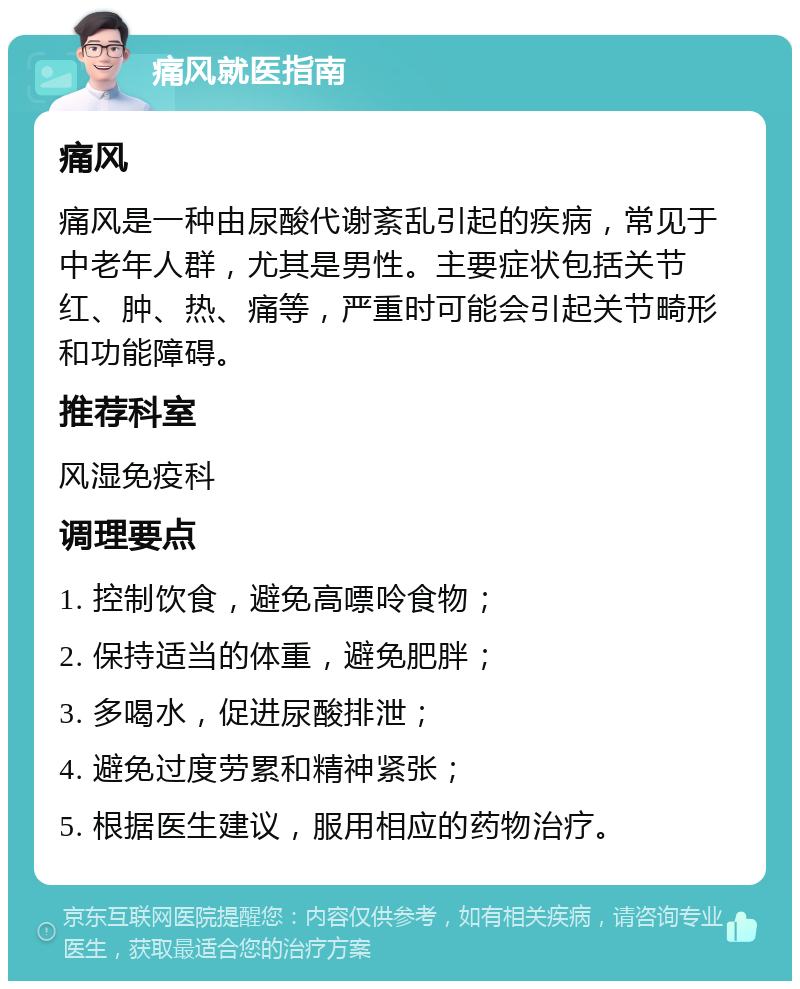 痛风就医指南 痛风 痛风是一种由尿酸代谢紊乱引起的疾病，常见于中老年人群，尤其是男性。主要症状包括关节红、肿、热、痛等，严重时可能会引起关节畸形和功能障碍。 推荐科室 风湿免疫科 调理要点 1. 控制饮食，避免高嘌呤食物； 2. 保持适当的体重，避免肥胖； 3. 多喝水，促进尿酸排泄； 4. 避免过度劳累和精神紧张； 5. 根据医生建议，服用相应的药物治疗。