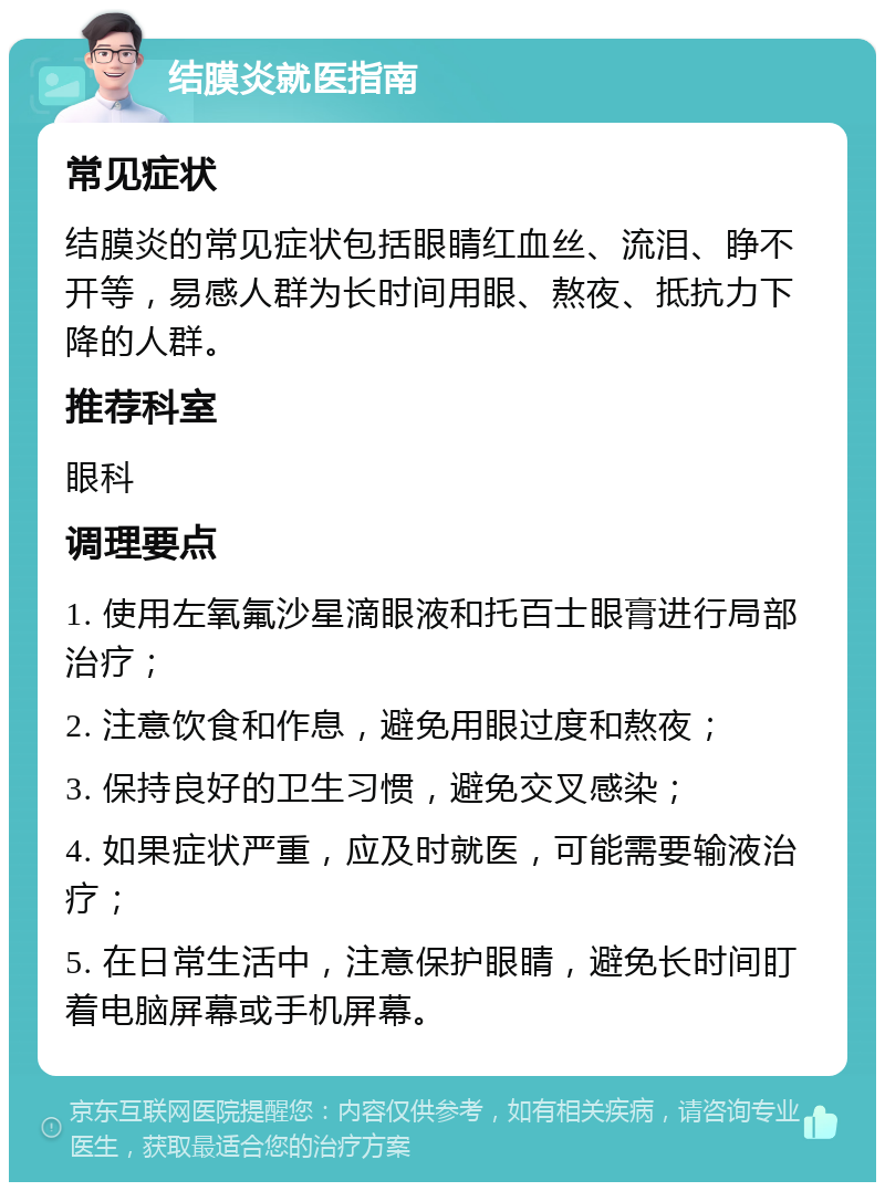 结膜炎就医指南 常见症状 结膜炎的常见症状包括眼睛红血丝、流泪、睁不开等，易感人群为长时间用眼、熬夜、抵抗力下降的人群。 推荐科室 眼科 调理要点 1. 使用左氧氟沙星滴眼液和托百士眼膏进行局部治疗； 2. 注意饮食和作息，避免用眼过度和熬夜； 3. 保持良好的卫生习惯，避免交叉感染； 4. 如果症状严重，应及时就医，可能需要输液治疗； 5. 在日常生活中，注意保护眼睛，避免长时间盯着电脑屏幕或手机屏幕。