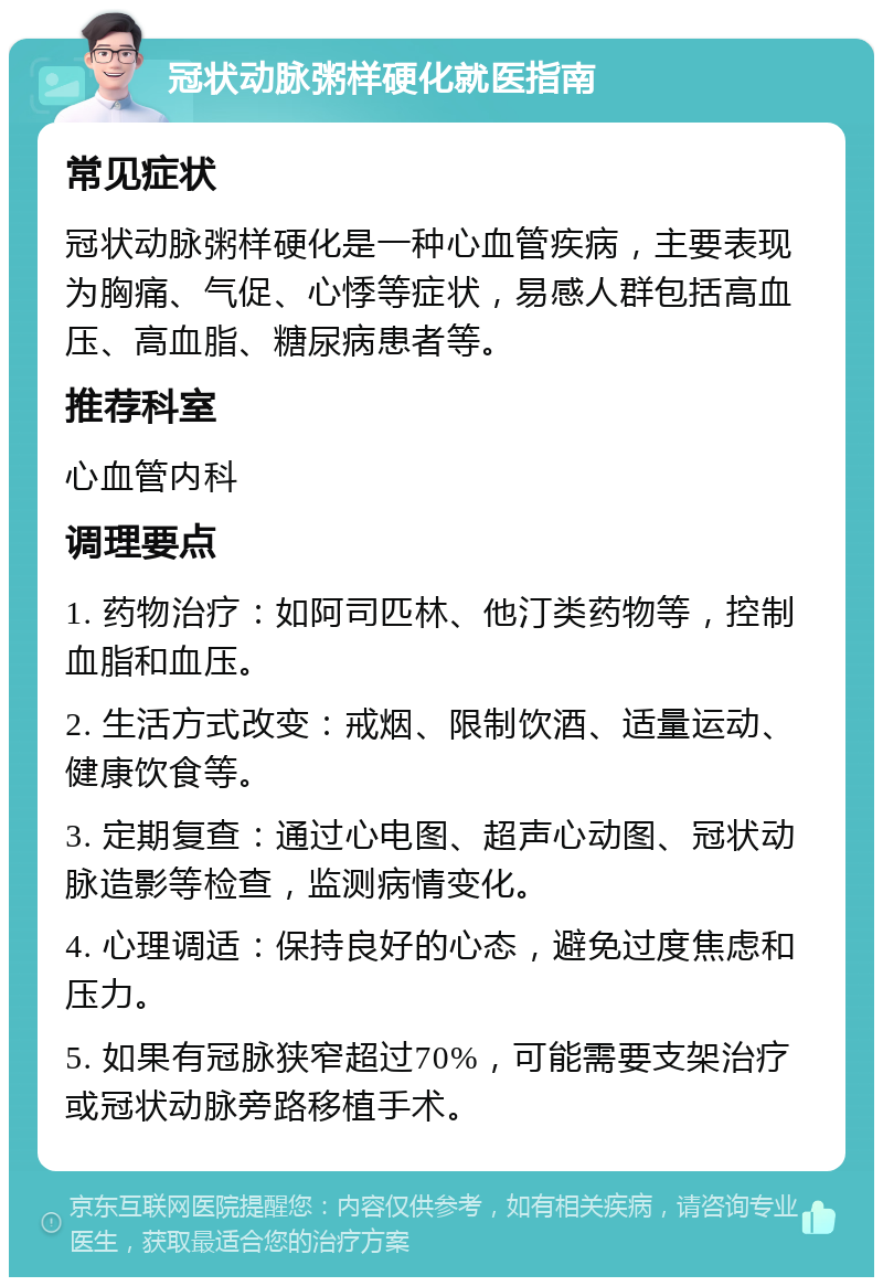 冠状动脉粥样硬化就医指南 常见症状 冠状动脉粥样硬化是一种心血管疾病，主要表现为胸痛、气促、心悸等症状，易感人群包括高血压、高血脂、糖尿病患者等。 推荐科室 心血管内科 调理要点 1. 药物治疗：如阿司匹林、他汀类药物等，控制血脂和血压。 2. 生活方式改变：戒烟、限制饮酒、适量运动、健康饮食等。 3. 定期复查：通过心电图、超声心动图、冠状动脉造影等检查，监测病情变化。 4. 心理调适：保持良好的心态，避免过度焦虑和压力。 5. 如果有冠脉狭窄超过70%，可能需要支架治疗或冠状动脉旁路移植手术。