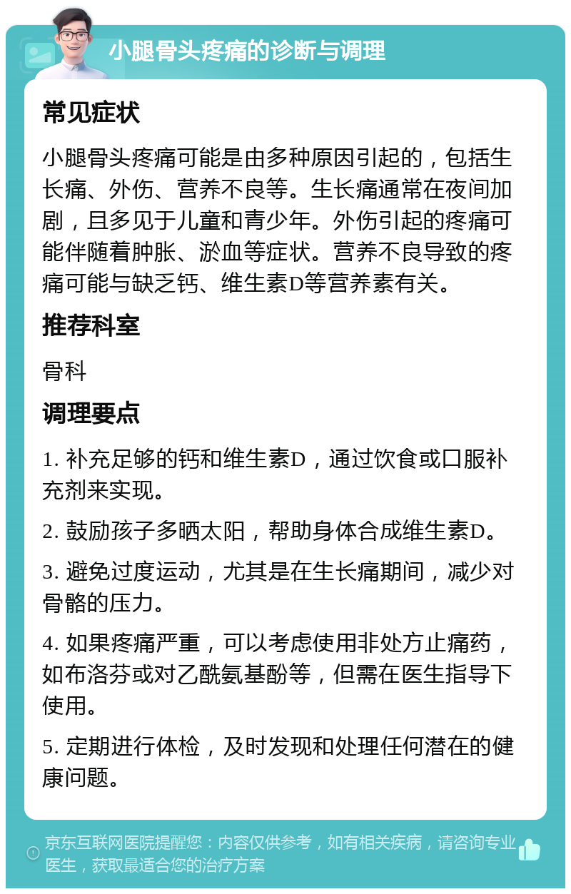 小腿骨头疼痛的诊断与调理 常见症状 小腿骨头疼痛可能是由多种原因引起的，包括生长痛、外伤、营养不良等。生长痛通常在夜间加剧，且多见于儿童和青少年。外伤引起的疼痛可能伴随着肿胀、淤血等症状。营养不良导致的疼痛可能与缺乏钙、维生素D等营养素有关。 推荐科室 骨科 调理要点 1. 补充足够的钙和维生素D，通过饮食或口服补充剂来实现。 2. 鼓励孩子多晒太阳，帮助身体合成维生素D。 3. 避免过度运动，尤其是在生长痛期间，减少对骨骼的压力。 4. 如果疼痛严重，可以考虑使用非处方止痛药，如布洛芬或对乙酰氨基酚等，但需在医生指导下使用。 5. 定期进行体检，及时发现和处理任何潜在的健康问题。