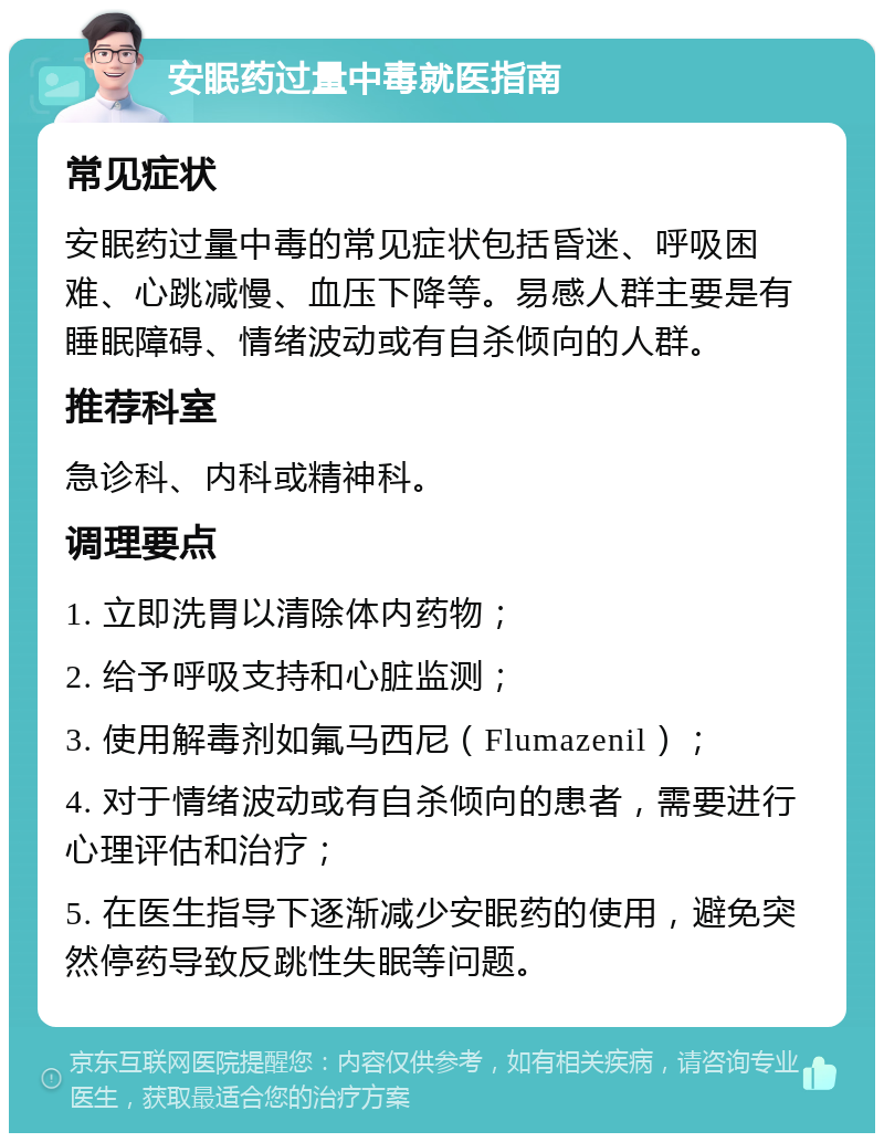 安眠药过量中毒就医指南 常见症状 安眠药过量中毒的常见症状包括昏迷、呼吸困难、心跳减慢、血压下降等。易感人群主要是有睡眠障碍、情绪波动或有自杀倾向的人群。 推荐科室 急诊科、内科或精神科。 调理要点 1. 立即洗胃以清除体内药物； 2. 给予呼吸支持和心脏监测； 3. 使用解毒剂如氟马西尼（Flumazenil）； 4. 对于情绪波动或有自杀倾向的患者，需要进行心理评估和治疗； 5. 在医生指导下逐渐减少安眠药的使用，避免突然停药导致反跳性失眠等问题。