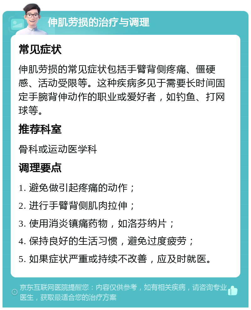 伸肌劳损的治疗与调理 常见症状 伸肌劳损的常见症状包括手臂背侧疼痛、僵硬感、活动受限等。这种疾病多见于需要长时间固定手腕背伸动作的职业或爱好者，如钓鱼、打网球等。 推荐科室 骨科或运动医学科 调理要点 1. 避免做引起疼痛的动作； 2. 进行手臂背侧肌肉拉伸； 3. 使用消炎镇痛药物，如洛芬纳片； 4. 保持良好的生活习惯，避免过度疲劳； 5. 如果症状严重或持续不改善，应及时就医。