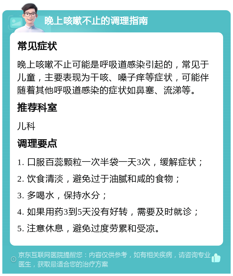 晚上咳嗽不止的调理指南 常见症状 晚上咳嗽不止可能是呼吸道感染引起的，常见于儿童，主要表现为干咳、嗓子痒等症状，可能伴随着其他呼吸道感染的症状如鼻塞、流涕等。 推荐科室 儿科 调理要点 1. 口服百蕊颗粒一次半袋一天3次，缓解症状； 2. 饮食清淡，避免过于油腻和咸的食物； 3. 多喝水，保持水分； 4. 如果用药3到5天没有好转，需要及时就诊； 5. 注意休息，避免过度劳累和受凉。