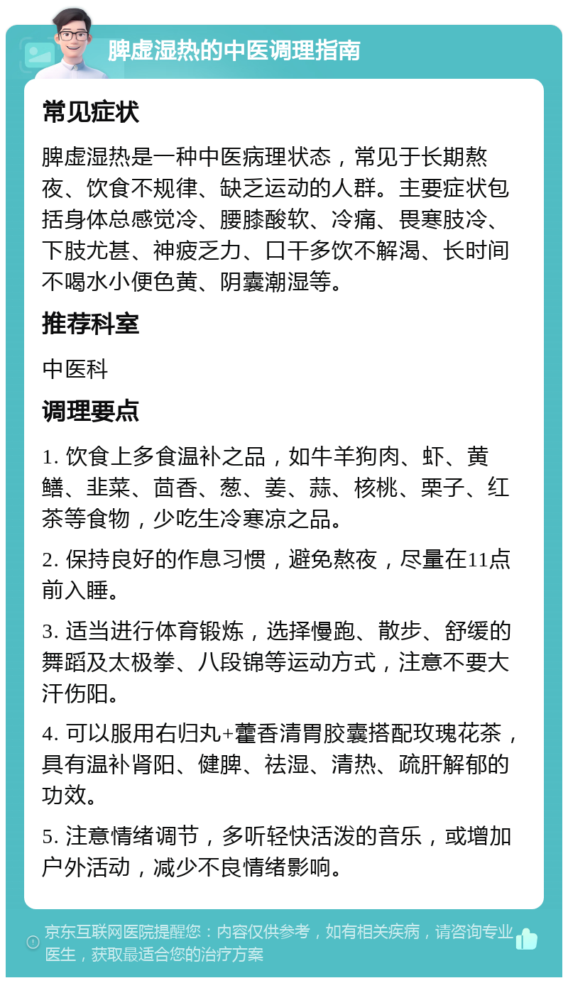 脾虚湿热的中医调理指南 常见症状 脾虚湿热是一种中医病理状态，常见于长期熬夜、饮食不规律、缺乏运动的人群。主要症状包括身体总感觉冷、腰膝酸软、冷痛、畏寒肢冷、下肢尤甚、神疲乏力、口干多饮不解渴、长时间不喝水小便色黄、阴囊潮湿等。 推荐科室 中医科 调理要点 1. 饮食上多食温补之品，如牛羊狗肉、虾、黄鳝、韭菜、茴香、葱、姜、蒜、核桃、栗子、红茶等食物，少吃生冷寒凉之品。 2. 保持良好的作息习惯，避免熬夜，尽量在11点前入睡。 3. 适当进行体育锻炼，选择慢跑、散步、舒缓的舞蹈及太极拳、八段锦等运动方式，注意不要大汗伤阳。 4. 可以服用右归丸+藿香清胃胶囊搭配玫瑰花茶，具有温补肾阳、健脾、祛湿、清热、疏肝解郁的功效。 5. 注意情绪调节，多听轻快活泼的音乐，或增加户外活动，减少不良情绪影响。