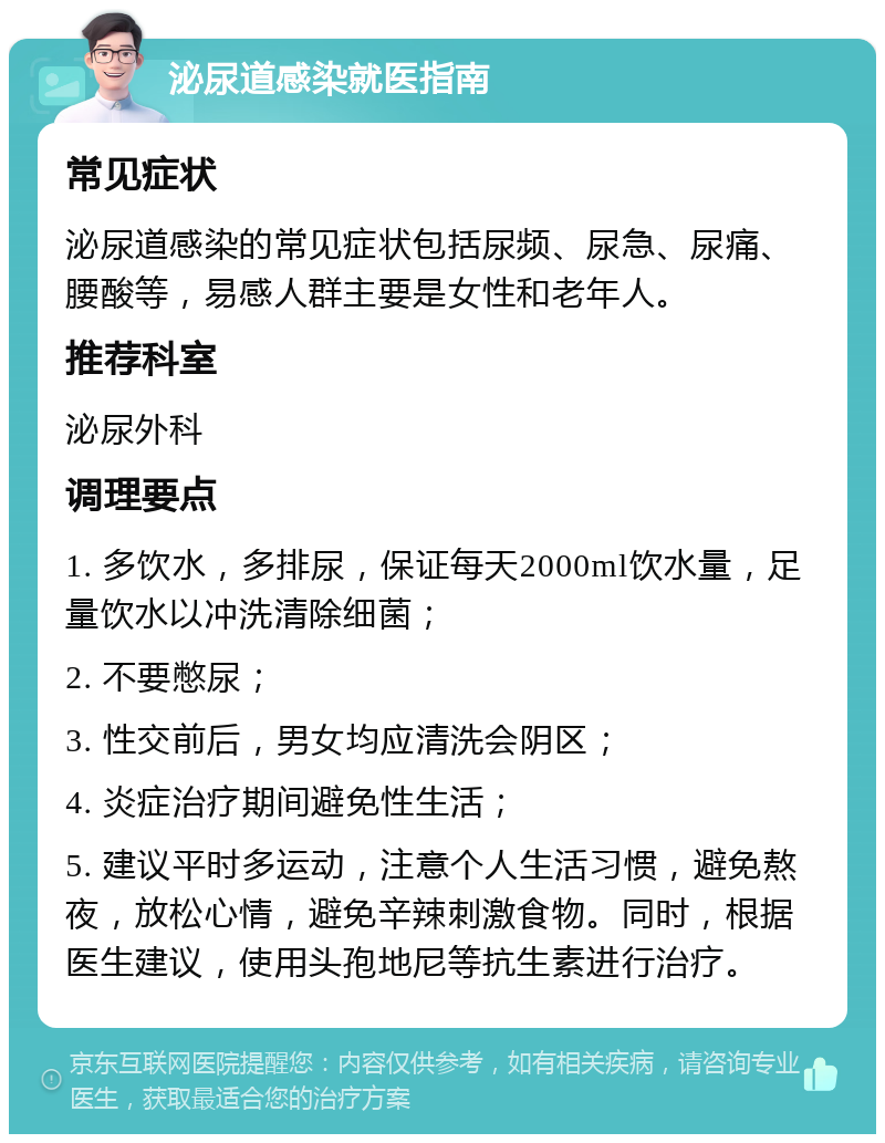 泌尿道感染就医指南 常见症状 泌尿道感染的常见症状包括尿频、尿急、尿痛、腰酸等，易感人群主要是女性和老年人。 推荐科室 泌尿外科 调理要点 1. 多饮水，多排尿，保证每天2000ml饮水量，足量饮水以冲洗清除细菌； 2. 不要憋尿； 3. 性交前后，男女均应清洗会阴区； 4. 炎症治疗期间避免性生活； 5. 建议平时多运动，注意个人生活习惯，避免熬夜，放松心情，避免辛辣刺激食物。同时，根据医生建议，使用头孢地尼等抗生素进行治疗。