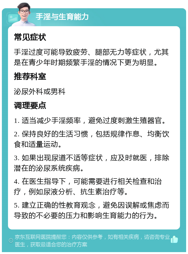 手淫与生育能力 常见症状 手淫过度可能导致疲劳、腿部无力等症状，尤其是在青少年时期频繁手淫的情况下更为明显。 推荐科室 泌尿外科或男科 调理要点 1. 适当减少手淫频率，避免过度刺激生殖器官。 2. 保持良好的生活习惯，包括规律作息、均衡饮食和适量运动。 3. 如果出现尿道不适等症状，应及时就医，排除潜在的泌尿系统疾病。 4. 在医生指导下，可能需要进行相关检查和治疗，例如尿液分析、抗生素治疗等。 5. 建立正确的性教育观念，避免因误解或焦虑而导致的不必要的压力和影响生育能力的行为。