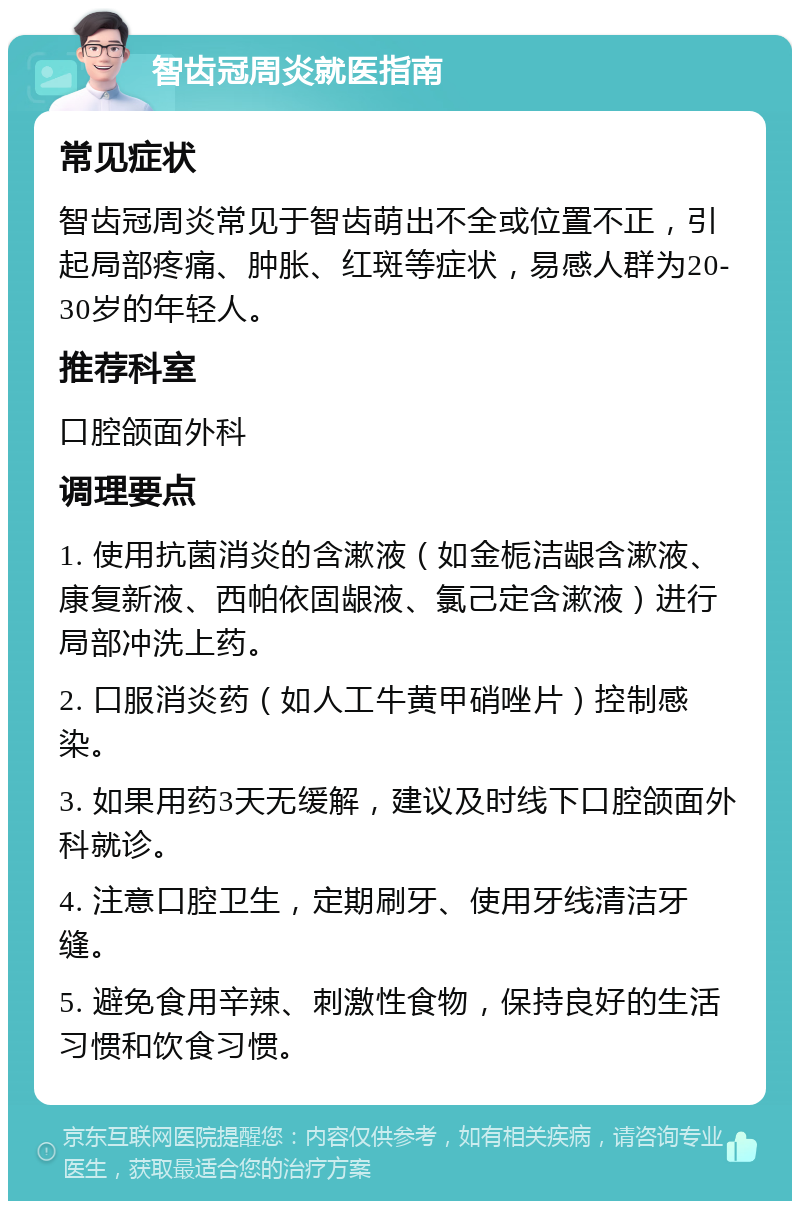 智齿冠周炎就医指南 常见症状 智齿冠周炎常见于智齿萌出不全或位置不正，引起局部疼痛、肿胀、红斑等症状，易感人群为20-30岁的年轻人。 推荐科室 口腔颌面外科 调理要点 1. 使用抗菌消炎的含漱液（如金栀洁龈含漱液、康复新液、西帕依固龈液、氯己定含漱液）进行局部冲洗上药。 2. 口服消炎药（如人工牛黄甲硝唑片）控制感染。 3. 如果用药3天无缓解，建议及时线下口腔颌面外科就诊。 4. 注意口腔卫生，定期刷牙、使用牙线清洁牙缝。 5. 避免食用辛辣、刺激性食物，保持良好的生活习惯和饮食习惯。