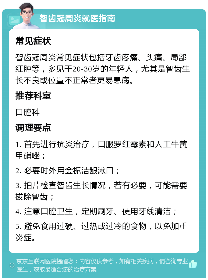 智齿冠周炎就医指南 常见症状 智齿冠周炎常见症状包括牙齿疼痛、头痛、局部红肿等，多见于20-30岁的年轻人，尤其是智齿生长不良或位置不正常者更易患病。 推荐科室 口腔科 调理要点 1. 首先进行抗炎治疗，口服罗红霉素和人工牛黄甲硝唑； 2. 必要时外用金栀洁龈漱口； 3. 拍片检查智齿生长情况，若有必要，可能需要拔除智齿； 4. 注意口腔卫生，定期刷牙、使用牙线清洁； 5. 避免食用过硬、过热或过冷的食物，以免加重炎症。