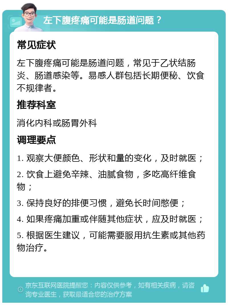 左下腹疼痛可能是肠道问题？ 常见症状 左下腹疼痛可能是肠道问题，常见于乙状结肠炎、肠道感染等。易感人群包括长期便秘、饮食不规律者。 推荐科室 消化内科或肠胃外科 调理要点 1. 观察大便颜色、形状和量的变化，及时就医； 2. 饮食上避免辛辣、油腻食物，多吃高纤维食物； 3. 保持良好的排便习惯，避免长时间憋便； 4. 如果疼痛加重或伴随其他症状，应及时就医； 5. 根据医生建议，可能需要服用抗生素或其他药物治疗。