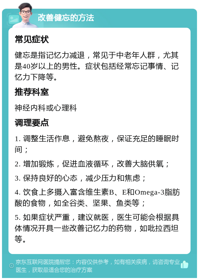 改善健忘的方法 常见症状 健忘是指记忆力减退，常见于中老年人群，尤其是40岁以上的男性。症状包括经常忘记事情、记忆力下降等。 推荐科室 神经内科或心理科 调理要点 1. 调整生活作息，避免熬夜，保证充足的睡眠时间； 2. 增加锻炼，促进血液循环，改善大脑供氧； 3. 保持良好的心态，减少压力和焦虑； 4. 饮食上多摄入富含维生素B、E和Omega-3脂肪酸的食物，如全谷类、坚果、鱼类等； 5. 如果症状严重，建议就医，医生可能会根据具体情况开具一些改善记忆力的药物，如吡拉西坦等。