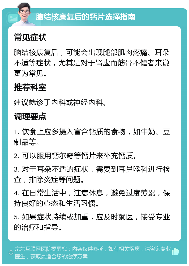 脑结核康复后的钙片选择指南 常见症状 脑结核康复后，可能会出现腿部肌肉疼痛、耳朵不适等症状，尤其是对于肾虚而筋骨不健者来说更为常见。 推荐科室 建议就诊于内科或神经内科。 调理要点 1. 饮食上应多摄入富含钙质的食物，如牛奶、豆制品等。 2. 可以服用钙尔奇等钙片来补充钙质。 3. 对于耳朵不适的症状，需要到耳鼻喉科进行检查，排除炎症等问题。 4. 在日常生活中，注意休息，避免过度劳累，保持良好的心态和生活习惯。 5. 如果症状持续或加重，应及时就医，接受专业的治疗和指导。