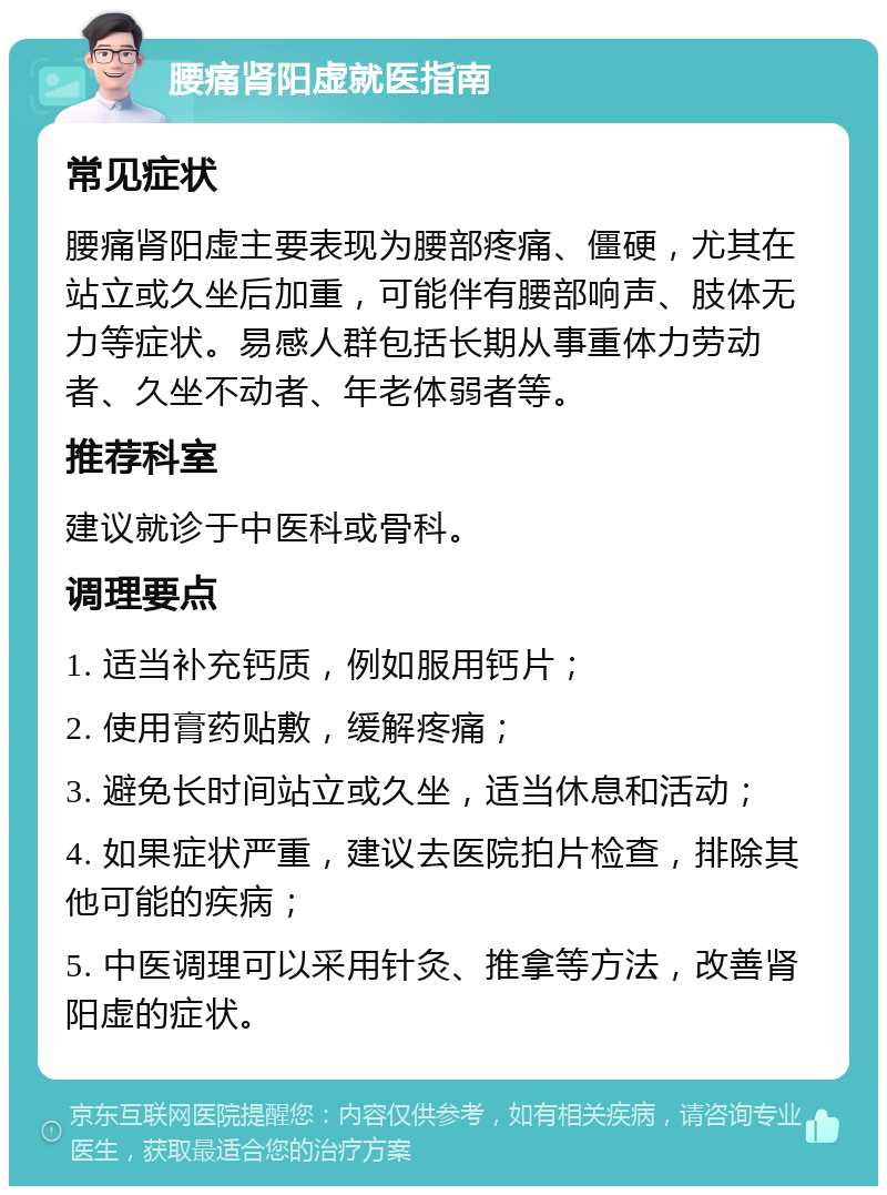 腰痛肾阳虚就医指南 常见症状 腰痛肾阳虚主要表现为腰部疼痛、僵硬，尤其在站立或久坐后加重，可能伴有腰部响声、肢体无力等症状。易感人群包括长期从事重体力劳动者、久坐不动者、年老体弱者等。 推荐科室 建议就诊于中医科或骨科。 调理要点 1. 适当补充钙质，例如服用钙片； 2. 使用膏药贴敷，缓解疼痛； 3. 避免长时间站立或久坐，适当休息和活动； 4. 如果症状严重，建议去医院拍片检查，排除其他可能的疾病； 5. 中医调理可以采用针灸、推拿等方法，改善肾阳虚的症状。