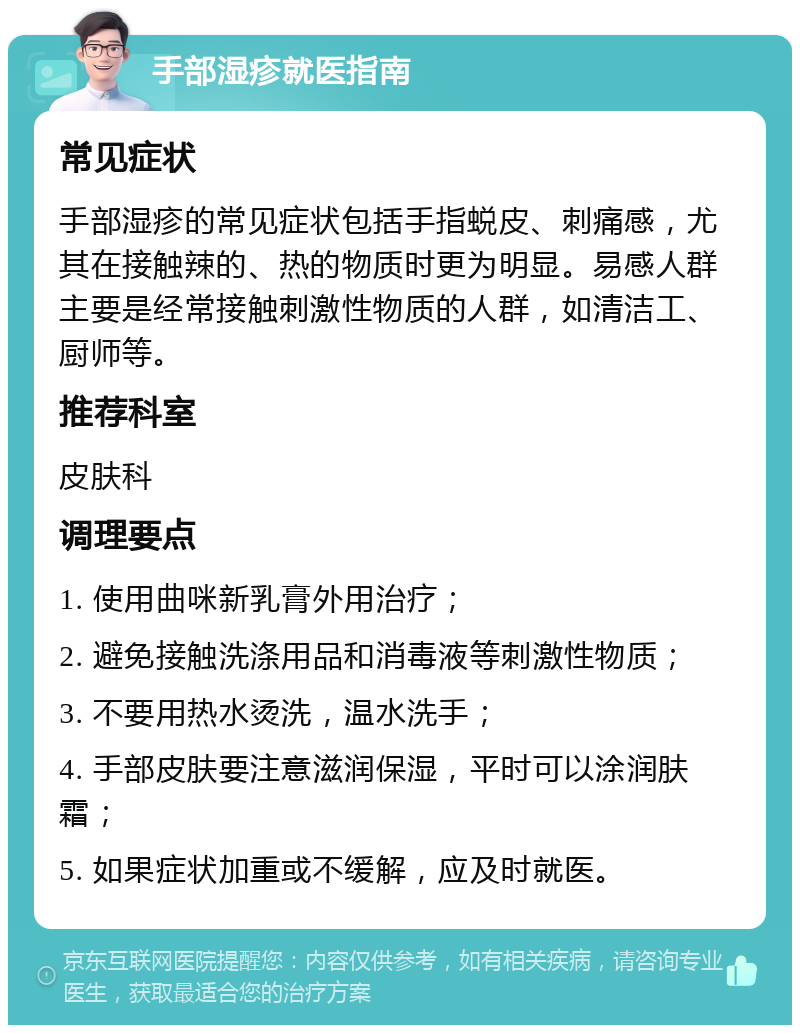 手部湿疹就医指南 常见症状 手部湿疹的常见症状包括手指蜕皮、刺痛感，尤其在接触辣的、热的物质时更为明显。易感人群主要是经常接触刺激性物质的人群，如清洁工、厨师等。 推荐科室 皮肤科 调理要点 1. 使用曲咪新乳膏外用治疗； 2. 避免接触洗涤用品和消毒液等刺激性物质； 3. 不要用热水烫洗，温水洗手； 4. 手部皮肤要注意滋润保湿，平时可以涂润肤霜； 5. 如果症状加重或不缓解，应及时就医。