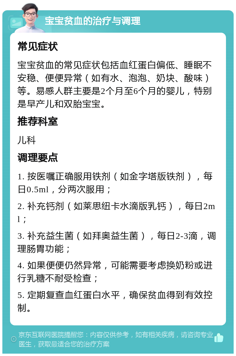 宝宝贫血的治疗与调理 常见症状 宝宝贫血的常见症状包括血红蛋白偏低、睡眠不安稳、便便异常（如有水、泡泡、奶块、酸味）等。易感人群主要是2个月至6个月的婴儿，特别是早产儿和双胎宝宝。 推荐科室 儿科 调理要点 1. 按医嘱正确服用铁剂（如金字塔版铁剂），每日0.5ml，分两次服用； 2. 补充钙剂（如莱思纽卡水滴版乳钙），每日2ml； 3. 补充益生菌（如拜奥益生菌），每日2-3滴，调理肠胃功能； 4. 如果便便仍然异常，可能需要考虑换奶粉或进行乳糖不耐受检查； 5. 定期复查血红蛋白水平，确保贫血得到有效控制。