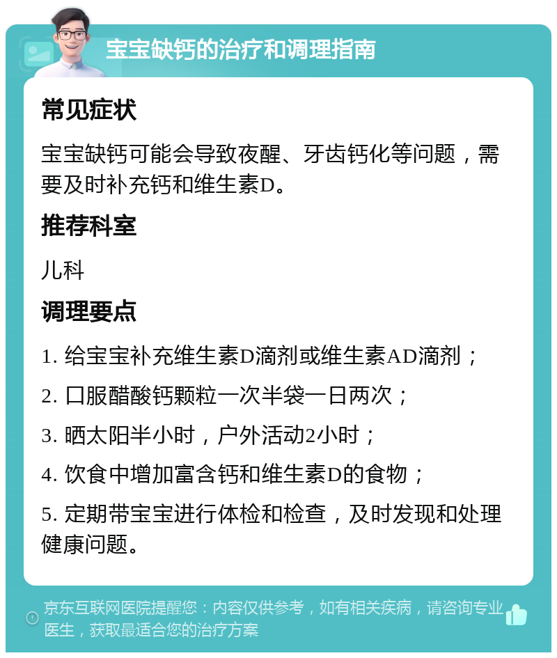 宝宝缺钙的治疗和调理指南 常见症状 宝宝缺钙可能会导致夜醒、牙齿钙化等问题，需要及时补充钙和维生素D。 推荐科室 儿科 调理要点 1. 给宝宝补充维生素D滴剂或维生素AD滴剂； 2. 口服醋酸钙颗粒一次半袋一日两次； 3. 晒太阳半小时，户外活动2小时； 4. 饮食中增加富含钙和维生素D的食物； 5. 定期带宝宝进行体检和检查，及时发现和处理健康问题。