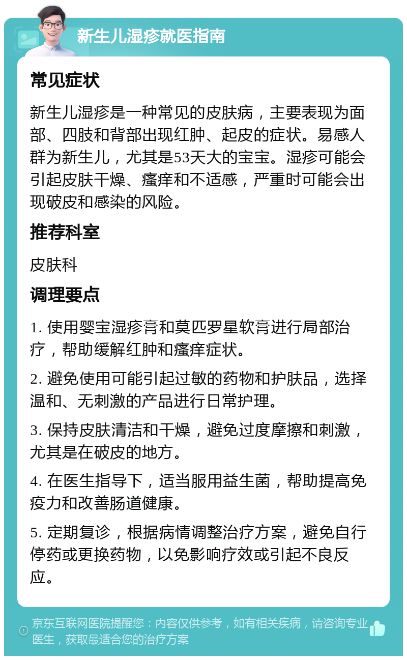 新生儿湿疹就医指南 常见症状 新生儿湿疹是一种常见的皮肤病，主要表现为面部、四肢和背部出现红肿、起皮的症状。易感人群为新生儿，尤其是53天大的宝宝。湿疹可能会引起皮肤干燥、瘙痒和不适感，严重时可能会出现破皮和感染的风险。 推荐科室 皮肤科 调理要点 1. 使用婴宝湿疹膏和莫匹罗星软膏进行局部治疗，帮助缓解红肿和瘙痒症状。 2. 避免使用可能引起过敏的药物和护肤品，选择温和、无刺激的产品进行日常护理。 3. 保持皮肤清洁和干燥，避免过度摩擦和刺激，尤其是在破皮的地方。 4. 在医生指导下，适当服用益生菌，帮助提高免疫力和改善肠道健康。 5. 定期复诊，根据病情调整治疗方案，避免自行停药或更换药物，以免影响疗效或引起不良反应。