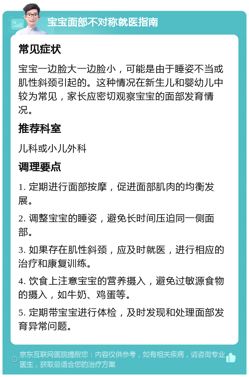 宝宝面部不对称就医指南 常见症状 宝宝一边脸大一边脸小，可能是由于睡姿不当或肌性斜颈引起的。这种情况在新生儿和婴幼儿中较为常见，家长应密切观察宝宝的面部发育情况。 推荐科室 儿科或小儿外科 调理要点 1. 定期进行面部按摩，促进面部肌肉的均衡发展。 2. 调整宝宝的睡姿，避免长时间压迫同一侧面部。 3. 如果存在肌性斜颈，应及时就医，进行相应的治疗和康复训练。 4. 饮食上注意宝宝的营养摄入，避免过敏源食物的摄入，如牛奶、鸡蛋等。 5. 定期带宝宝进行体检，及时发现和处理面部发育异常问题。